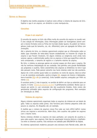 CURSO DE INTRODUÇÃO AO SISTEMA OPERACIONAL LINUX
Secretaria de Estado de Educação MG
24
CadernosdeInformática
SISTEMA DE ARQUIVOS
O objetivo das tarefas propostas é explicar como utilizar o sistema de arquivos do Unix.
Explicar o que é um arquivo, um diretório e como manipula-los.
Conceitos
O que é um arquivo?
O conceito de arquivo no Unix não difere muito do conceito de arquivo no mundo real.
É uma coleção de informações. Estas informações podem ser homogêneas (terem sem-
pre o mesmo formato) como as fichas de inscrição (todas iguais). Ou podem ser hetero-
gêneas (cada qual de tamanho, cor, etc. diferentes) como um agregado de folhas com
anotações.
Até o advento do Unix, os sistemas operacionais exigiam que as informações sobre os
dados (que chamados de meta-data) fossem estabelecidas no instante da criação do
arquivo e que fossem imutáveis. Em alguns sistemas as exigências eram ainda mais
severas: apenas o administrador podia criar os arquivos e tinha que especificar onde ele
seria armazenado, o tamanho de registro e o tamanho máximo do arquivo.
No Unix, o sistema se preocupa apenas em arrumar espaço em disco para o arquivo. Ele
não faz nenhuma interpretação do seu conteúdo. Isto permitiu uma grande flexibilidade
aos programas e usuários. Outra característica dos arquivos (e diretórios) no Unix é que
eles possuem nome. Pode parecer estranho mas havia sistemas onde isso não acontecia.
Apesar de o Unix aceitar quase todos os caracteres no nome de arquivo, deve-se evitar
o uso de caracteres acentuados, ponto-e-vírgula (;)(;)(;)(;)(;), espaços em branco e tabulações,
barra-invertida ()()()()() e &&&&& (e comercial). Evite também arquivos começados por hífen ou
menos (-)(-)(-)(-)(-).
O caractere ponto (.) não é especial, no sentido de definir um tipo ou extensão para um
arquivo. O nome ‘sistema.de.arquivos.no.Unix’ é perfeitamenta aceitável. Nomes que co-
meçam por ponto (.), por convenção não são usualmente listados. Estes nomes são
geralmente utilizados pelos arquivos de configuração dos programas. Mais exemplos
em Introdução ao Shell.
Sistema de arquivos
Alguns sistemas operacionais organizam todos os arquivos do sistema em um balaio de
gato. Todos os arquivos estão juntos. Isto funciona para sistemas pequenos onde são
poucos os arquivos. Os disquetes são um exemplo.
A medida que o número de arquivos cresce fica cada vez mais difícil definir nomes
únicos aos arquivos e encontrá-los. Além disso, dois usuários não podem ter arquivos
com o mesmo nome.
Outros sistemas dividem os arquivos em duas partições: um conjunto de usuários e,
para cada usuário, seus arquivos. Este tipo de organização inclusive diminui a interferên-
cia entre os diversos usuários. Esta estrutura era adotada pelo DOS/BATCH da Digital.
Os sistemas operacionais modernos possuem uma estrutura mais flexível onde, além de
 