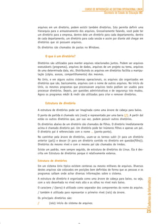 CadernosdeInformática
25
CURSO DE INTRODUÇÃO AO SISTEMA OPERACIONAL LINUX
Secretaria de Estado de Educação MG
arquivos em um diretório, podem existir também diretórios. Isto permite definir uma
hierarquia para o armazenamento dos arquivos. Grosseiramente falando, você pode ter
um diretório para a empresa, dentro dele um diretório para cada departamento, dentro
de cada departamento, um diretório para cada sessão e assim por diante até chegar em
diretórios que só possuem arquivos.
Os diretórios são chamados de pastas no Windows.
O que é um diretório?
Diretórios são utilizados para manter arquivos relacionados juntos. Podem ser arquivos
executáveis (programas), arquivos de dados, arquivos de um projeto ou tema, arquivos
de uma determinada data, etc. Distribuindo os arquivos em diretórios facilita a manipu-
lação (cópia, acesso, compartilhamento) dos mesmos.
No Unix, e em alguns outros sistemas operacionais, os arquivos são organizados em
diretórios que são, basicamente, arquivos com o nome de outros arquivos. No início do
Unix, os mesmos programas que processavam arquivos texto podiam ser usados para
processar diretórios. Depois, por questões administrativas e de segurança isto mudou.
Agora os programas mkdir & rmdir são utilizados para criar e remover diretórios.
Estrutura de diretório
A estrutura de diretórios pode ser imaginada como uma árvore de cabeça para baixo.
O ponto de partida é chamado raiz (root) e representado por uma barra (/)(/)(/)(/)(/). A partir daí
estão os outros diretórios que, por sua vez, podem possuir outros diretórios.
Os diretórios abaixo de um diretório são chamados de filhos. O diretório imediatamente
acima é chamado diretório pai. Um diretório pode ter inúmeros filhos e apenas um pai.
O diretório pai é referenciado com o nome .......... (ponto-ponto).
No caminhar pela árvore de diretórios, usam-se os termos subir (ir para um diretório
anterior (pai)) e descer (ir para um diretório contido no diretório em questão(filho)).
Diretórios do mesmo nível e com o mesmo pai são chamados de irmãos.
Existe um padrão, nem sempre seguido, de estrutura de diretórios do Linux. Ela é des-
crita em Estrutura de diretórios porque é relativamente extensa.
Estrutura de diretórios
Em um sistema Unix típico existem centenas ou mesmo milhares de arquivos. Diversos
destes arquivos são colocados em posições bem definidas de forma que as pessoas e os
programas saibam onde achar diversas informações sobre o sistema.
A estrutura de diretório é organizada como uma árvore de cabeça para baixo, ou seja,
com a raiz desenhada no nível mais alto e as olhas no nível mais baixo.
O caractere / (barra) é utilizado como separador dos componentes do nome do arquivo.
/ também é utilizada para representar o primeiro nível (raiz) da árvore.
Os principais diretórios são:
///// (raiz) início do sistema de arquivos
 