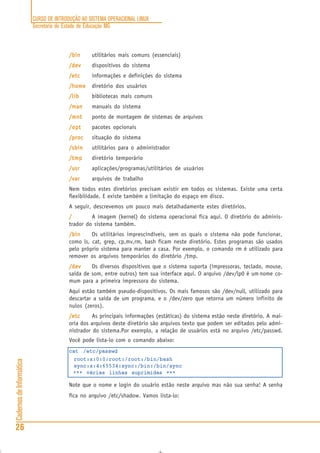 CURSO DE INTRODUÇÃO AO SISTEMA OPERACIONAL LINUX
Secretaria de Estado de Educação MG
26
CadernosdeInformática
/bin/bin/bin/bin/bin utilitários mais comuns (essenciais)
/dev/dev/dev/dev/dev dispositivos do sistema
/etc/etc/etc/etc/etc informações e definições do sistema
/home/home/home/home/home diretório dos usuários
/lib/lib/lib/lib/lib bibliotecas mais comuns
/man/man/man/man/man manuais do sistema
/mnt/mnt/mnt/mnt/mnt ponto de montagem de sistemas de arquivos
/opt/opt/opt/opt/opt pacotes opcionais
/proc/proc/proc/proc/proc situação do sistema
/sbin/sbin/sbin/sbin/sbin utilitários para o administrador
/tmp/tmp/tmp/tmp/tmp diretório temporário
/usr/usr/usr/usr/usr aplicações/programas/utilitários de usuários
/var/var/var/var/var arquivos de trabalho
Nem todos estes diretórios precisam existir em todos os sistemas. Existe uma certa
flexibilidade. E existe também a limitação do espaço em disco.
A seguir, descrevemos um pouco mais detalhadamente estes diretórios.
///// A imagem (kernel) do sistema operacional fica aqui. O diretório do adminis-
trador do sistema também.
/bin/bin/bin/bin/bin Os utilitários imprescindíveis, sem os quais o sistema não pode funcionar,
como ls, cat, grep, cp,mv,rm, bash ficam neste diretório. Estes programas são usados
pelo próprio sistema para manter a casa. Por exemplo, o comando rm é utilizado para
remover os arquivos temporários do diretório /tmp.
/dev/dev/dev/dev/dev Os diversos dispositivos que o sistema suporta (impressoras, teclado, mouse,
saída de som, entre outros) tem sua interface aqui. O arquivo /dev/lp0 é um nome co-
mum para a primeira impressora do sistema.
Aqui estão também pseudo-dispositivos. Os mais famosos são /dev/null, utilizado para
descartar a saída de um programa, e o /dev/zero que retorna um número infinito de
nulos (zeros).
/etc/etc/etc/etc/etc As principais informações (estáticas) do sistema estão neste diretório. A mai-
oria dos arquivos deste diretório são arquivos texto que podem ser editados pelo admi-
nistrador do sistema.Por exemplo, a relação de usuários está no arquivo /etc/passwd.
Você pode lista-lo com o comando abaixo:
cat /etc/passwd
root:x:0:0:root:/root:/bin/bash
sync:x:4:65534:sync:/bin:/bin/sync
*** várias linhas suprimidas ***
Note que o nome e login do usuário estão neste arquivo mas não sua senha! A senha
fica no arquivo /etc/shadow. Vamos lista-lo:
 