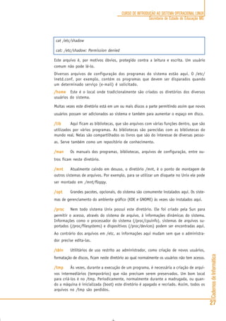 CadernosdeInformática
27
CURSO DE INTRODUÇÃO AO SISTEMA OPERACIONAL LINUX
Secretaria de Estado de Educação MG
cat /etc/shadow
cat: /etc/shadow: Permission denied
Este arquivo é, por motivos óbvios, protegido contra a leitura e escrita. Um usuário
comum não pode lê-lo.
Diversos arquivos de configuração dos programas do sistema estão aqui. O /etc/
inetd.conf, por exemplo, contém os programas que devem ser disparados quando
um determinado serviço (e-mail) é solicitado.
/home/home/home/home/home Este é o local onde tradicionalmente são criados os diretórios dos diversos
usuários do sistema.
Muitas vezes este diretório está em um ou mais discos a parte permitindo assim que novos
usuários possam ser adicionados ao sistema e também para aumentar o espaço em disco.
/lib/lib/lib/lib/lib Aqui ficam as bibliotecas, que são arquivos com várias funções dentro, que são
utilizados por vários programas. As bibliotecas são parecidas com as bibliotecas do
mundo real. Nelas são compartilhados os livros que são do interesse de diversas pesso-
as. Serve também como um repositório de conhecimento.
/man/man/man/man/man Os manuais dos programas, bibliotecas, arquivos de configuração, entre ou-
tros ficam neste diretório.
/mn/mn/mn/mn/mnttttt Atualmente caindo em desuso, o diretório /mnt, é o ponto de montagem de
outros sistemas de arquivos. Por exemplo, para se utilizar um disquete no Unix ele pode
ser montado em /mnt/floppy.
/o/o/o/o/optptptptpt Grandes pacotes, opcionais, do sistema são comumente instalados aqui. Os siste-
mas de gerenciamento do ambiente gráfico (KDE e GNOME) às vezes são instalados aqui.
/pro/pro/pro/pro/proccccc Nem todo sistema Unix possui este diretório. Ele foi criado pela Sun para
permitir o acesso, através do sistema de arquivo, à informações dinâmicas do sistema.
Informações como o processador do sistema (/proc/cpuinfo), sistemas de arquivos su-
portados (/proc/filesystems) e dispositivos (/proc/devices) podem ser encontradas aqui.
Ao contrário dos arquivos em /etc, as informações aqui mudam sem que o administra-
dor precise edita-las.
/sbin/sbin/sbin/sbin/sbin Utilitários de uso restrito ao administrador, como criação de novos usuários,
formatação de discos, ficam neste diretório ao qual normalmente os usuários não tem acesso.
/tmp/tmp/tmp/tmp/tmp Às vezes, durante a execução de um programa, é necessária a criação de arqui-
vos intermediários (temporários) que não precisam serem preservados. Um bom local
para criá-los é no /tmp. Periodicamente, normalmente durante a madrugada, ou quan-
do a máquina é inicializada (boot) este diretório é apagado e recriado. Assim, todos os
arquivos no /tmp são perdidos.
 