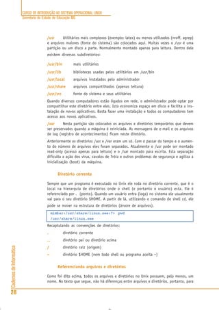 CURSO DE INTRODUÇÃO AO SISTEMA OPERACIONAL LINUX
Secretaria de Estado de Educação MG
28
CadernosdeInformática
/usr/usr/usr/usr/usr Utilitários mais complexos (exemplo: latex) ou menos utilizados (nroff, agrep)
e arquivos maiores (fonte do sistema) são colocados aqui. Muitas vezes o /usr é uma
partição ou um disco a parte. Normalmente montado apenas para leitura. Dentro dele
existem diversos subdiretórios:
/usr/bin/usr/bin/usr/bin/usr/bin/usr/bin mais utilitários
/usr/lib/usr/lib/usr/lib/usr/lib/usr/lib bibliotecas usadas pelos utilitários em /usr/bin
/usr/local/usr/local/usr/local/usr/local/usr/local arquivos instalados pelo administrador
/usr/share/usr/share/usr/share/usr/share/usr/share arquivos compartilhados (apenas leitura)
/usr/src/usr/src/usr/src/usr/src/usr/src fonte do sistema e seus utilitários
Quando diversos computadores estão ligados em rede, o administrador pode optar por
compartilhar este diretório entre eles. Isto economiza espaço em disco e facilita a ins-
talação de novos aplicativos. Basta fazer uma instalação e todos os computadores tem
acesso aos novos aplicativos.
/var/var/var/var/var Nesta partição são colocados os arquivos e diretórios temporários que devem
ser preservados quando a máquina é reiniciada. As mensagens de e-mail e os arquivos
de log (registro de acontecimentos) ficam neste diretório.
Anteriormente os diretórios /usr e /var eram um só. Com o passar do tempo e o aumen-
to do número de arquivos eles foram separados. Atualmente o /usr pode ser montado
read-only (acesso apenas para leitura) e o /var montado para escrita. Esta separação
dificulta a ação dos vírus, cavalos de Tróia e outros problemas de segurança e agiliza a
inicialização (boot) da máquina.
Diretório corrente
Sempre que um programa é executado no Unix ele roda no diretório corrente, que é o
local na hierarquia de diretórios onde o shell (e portanto o usuário) esta. Ele é
referenciado por . (ponto). Quando um usuário entra (loga) no sistema ele usualmente
vai para o seu diretório $HOME. A partir de lá, utilizando o comando do shell cd, ele
pode se mover na estrutura de diretórios (árvore de arquivos).
mimbar:/usr/share/linux.see:7> pwd
/usr/share/linux.see
Recaptulando as convenções de diretórios:
..... diretório corrente
.......... diretório pai ou diretório acima
///// diretório raiz (origem)
~~~~~ diretório $HOME (nem todo shell ou programa aceita ~)
Referenciando arquivos e diretórios
Como foi dito acima, todos os arquivos e diretórios no Unix possuem, pelo menos, um
nome. No texto que segue, não há diferenças entre arquivos e diretórios, portanto, para
 