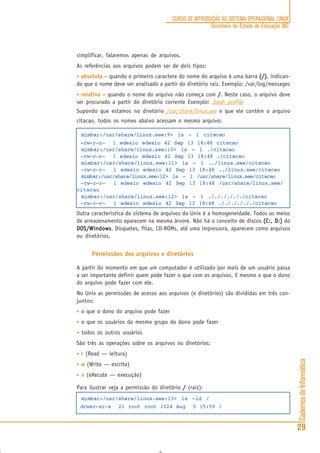 CadernosdeInformática
29
CURSO DE INTRODUÇÃO AO SISTEMA OPERACIONAL LINUX
Secretaria de Estado de Educação MG
simplificar, falaremos apenas de arquivos.
As referências aos arquivos podem ser de dois tipos:
• absoluta – quando o primeiro caractere do nome do arquivo é uma barra (/)(/)(/)(/)(/), indican-
do que o nome deve ser analisado a partir do diretório raiz. Exemplo: /var/log/messages
• relativa – quando o nome do arquivo não começa com /////. Neste caso, o arquivo deve
ser procurado a partir do diretório corrente Exemplo: .bash_profile
Supondo que estamos no diretório /usr/share/linux.see e que ele contém o arquivo
citacao, todos os nomes abaixo acessam o mesmo arquivo:
mimbar:/usr/share/linux.see:9> ls - l citacao
-rw-r—r— 1 edesio edesio 42 Sep 13 18:48 citacao
mimbar:/usr/share/linux.see:10> ls - l ./citacao
-rw-r—r— 1 edesio edesio 42 Sep 13 18:48 ./citacao
mimbar:/usr/share/linux.see:11> ls - l ../linux.see/citacao
-rw-r—r— 1 edesio edesio 42 Sep 13 18:48 ../linux.see/citacao
mimbar:/usr/share/linux.see:12> ls - l /usr/share/linux.see/citacao
-rw-r—r— 1 edesio edesio 42 Sep 13 18:48 /usr/share/linux.see/
citacao
mimbar:/usr/share/linux.see:12> ls - l ././././././citacao
-rw-r—r— 1 edesio edesio 42 Sep 13 18:48 ././././././citacao
Outra caracteristica do sistema de arquivos do Unix é a homogeneidade. Todos os meios
de armazenamento aparecem na mesma árvore. Não há o conceito de discos (C:, D:)(C:, D:)(C:, D:)(C:, D:)(C:, D:) do
DOS/WindowsDOS/WindowsDOS/WindowsDOS/WindowsDOS/Windows. Disquetes, fitas, CD-ROMs, até uma impressora, aparecem como arquivos
ou diretórios.
Permissões dos arquivos e diretórios
A partir do momento em que um computador é utilizado por mais de um usuário passa
a ser importante definir quem pode fazer o que com os arquivos. E mesmo o que o dono
do arquivo pode fazer com ele.
No Unix as permissões de acesso aos arquivos (e diretórios) são divididas em três con-
juntos:
• o que o dono do arquivo pode fazer
• o que os usuários do mesmo grupo do dono pode fazer
• todos os outros usuários
São três as operações sobre os arquivos ou diretórios:
• rrrrr (Read — leitura)
• wwwww (Write — escrita)
• xxxxx (eXecute — execução)
Para ilustrar veja a permissão do diretório ///// (raiz):
mimbar:/usr/share/linux.see:13> ls -ld /
drwxr-xr-x 21 root root 1024 Aug 5 15:59 /
 