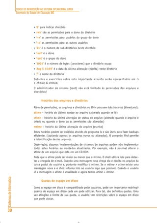 CURSO DE INTRODUÇÃO AO SISTEMA OPERACIONAL LINUX
Secretaria de Estado de Educação MG
30
CadernosdeInformática
• ‘d’ para indicar diretório
• ‘rwx’ são as permissões para o dono do diretório
• ‘r-x’ as permissões para usuários do grupo do dono
• ‘r-x’ as permissões para os outros usuários
• ‘21’ é o número de sub-diretórios neste diretório
• ‘root’ é o dono
• ‘root’ é o grupo do dono
• ‘1024’ é o número de bytes (caracteres) que o diretório ocupa
• ‘Aug 5 15:59’ é a data da última alteração (escrita) neste diretório
• ‘/’ o nome do diretório
Detalhes e exercícios sobre este importante assunto serão apresentados em ls
e chown & chmod.
O administrador do sistema (root) não está limitado às permissões dos arquivos e
diretórios!
Horários dos arquivos e diretórios
Além de permissões, os arquivos e diretórios no Unix possuem três horários (timestand):
atimeatimeatimeatimeatime – horário do último acesso ao arquivo (alterado quando se lê)
ctimectimectimectimectime – horário da última alteração de status do arquivo (alterado quando o arquivo é
criado ou quando o dono ou as permissões são alteradas)
mtimemtimemtimemtimemtime – horário da última alteração do arquivo (escrita)
Estes horários podem ser exibidos através do programa ls e são úteis para fazer backups
eficientes (copiando apenas os arquivos novos ou alterados). O comando find permite
a identificação destes arquivos.
Observação: algumas implementações de sistemas de arquivos podem não implementar
todos estes horários ou mante-los atualizados. Por exemplo, não é possível alterar o
atime de um arquivo que está em um CD-ROM.
Note que o atime pode ser maior ou menor que o mtime. O shell utiliza isto para detec-
tar a chegada de e-mail. Quando uma mensagem nova chega ela é escrita no arquivo da
caixa postal do usuário e, portanto modifica o mtime. Se o mtime > atime existe uma
mensagem nova e o shell informa isto ao usuário logo que possível. Quando o usuário
lê a mensagem o atime é atualizado e agora temos atime > mtime.
Quotas de espaço em disco
Como o espaço em disco é compartilhado pelos usuários, pode ser importante restringir
quanto de espaço em disco cada um pode utilizar. Para tal, são definidas quotas. Uma
vez atingido o limite de sua quota, o usuário tem restrições sobre o espaço em disco
que pode alocar.
 