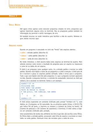 CURSO DE INTRODUÇÃO AO SISTEMA OPERACIONAL LINUX
Secretaria de Estado de Educação MG
32
CadernosdeInformática
MÓDULO 2
SHELL: BÁSICO
Até agora vimos apenas como executar programas simples no Unix, programas que
apenas imprimiam alguma coisa no terminal. Mas os programas podem também ler
informações do terminal e emitir mensagens de erro.
Há também recursos no modo interativo para facilitar a vida do usuário. Veremos al-
guns destes recursos aqui.
ARQUIVOS PADRÃO
Quando um programa é executado no Unix ele “herda” três arquivos abertos:
• stdinstdinstdinstdinstdin – entrada padrão (descritor 0)
• stdoutstdoutstdoutstdoutstdout – saída padrão (descritor 1)
• stderrstderrstderrstderrstderr – saída de erros (descritor 2)
No modo interativo, o shell associa todos estes arquivos ao terminal do usuário. Mais
adiante veremos como enviar o resultado do programa para um arquivo ou impressora
e como ler os dados de um arquivo.
O shell é um programa como qualquer outro, lê a entrada padrão e escreve na saída
padrão. Quando você digita o nome de um programa e o shell o executa, o shell para de
ler e escrever e passa os arquivos padrão (entrada, saída e erros) para o programa.
Tudo o que você digitar será lido pelo programa. E o que o programa escrever aparecerá
na tela. Quando o programa terminar, o controle do computador retornará ao shell que
voltará a ler e escrever no terminal. Vamos a um exemplo:
mimbar:~:2> wc
Procurando bem
Todo mumto tem pereba
Marca de bexiga ou vacina
E tem piriri, tem lombriga, tem ameba
^D
2 18 101
mimbar:~:3>
O shell estava esperando um comando (indicado pelo prompt “mimbar:~:2> “), você
digitou wc. O programa wc foi executado, leu as primeiras quatro linhas, o Ctrl-D (^D)
que indica fim de texto, e imprimiu os númeors 4 (número de linhas no texto), 18
(número de palavras) e 101 (número de caracteres), e terminou. O shell voltou a espe-
rar um comando (indicado pelo prompt).
Uma característica de muitos dos utilitários do Unix é que eles são escritos como filtros.
Os Filtros lêem a entrada padrão, processam cada linha do arquivo e escrevem os resul-
tados na saída padrão. Eventuais erros são enviados para a saída de erros.
 