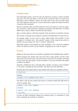 CURSO DE INTRODUÇÃO AO SISTEMA OPERACIONAL LINUX
Secretaria de Estado de Educação MG
34
CadernosdeInformática
Completar Nomes
Você pode digitar apenas o início do nome do programa ou arquivo e o shell o completa
para você. Para isto você digita o início do nome e pressiona TAB. Se só existir uma
alternativa o shell completa a palavra. Se existir mais de uma soará um beep. Neste
caso, tecle TAB duas vezes para ver a lista de alternativas, digite mais alguns caracteres
e pressione TAB novamente.
Quando se pressiona TAB na primeira palavra da linha de comando (o nome do progra-
ma a executar) o shell tenta fazer a expansão examinando cada alternativa na variável
$PATH (esta e outras variáveis são descritas logo abaixo).
Após a primeira palavra o shell tenta expandir nomes de arquivos no diretório corrente.
Para cancelar a execução de um programa, pressione simultaneamente as teclas Ctrl e C.
Por exemplo, digite “cd /etc” (sem as aspas). Depois digite “echo pasTAB”. O shell
completará o comando como “echo passwd”, porque o único arquivo que existe no
diretório /etc que começa com “pas” é “passwd”. Experimente.
Observação: quando o shell expande um nome de diretório, com o recurso de completar
nomes, ele coloca uma barra (/) para facilitar a digitação de um nome de arquivo.
Variáveis
Apertem os cintos que vamos ver um conceito um pouquinho mais complicado agora: variáveis.
Pode-se imaginar uma variável como uma caixa onde se pode guardar um texto. Como
pode existir mais de uma caixa, cada caixa tem um nome único. Por exemplo, você pode
ter uma caixa azul onde guarda a conta de telefone e uma caixa vermelha onde guarda
o telefone da padaria.
Seguindo a metáfora da caixa, você pode pedir a alguém: “me passe a caixa vermelha”
e “me passe o conteúdo da caixa vermelha”. São duas coisas bem diferentes.
No shell, para você colocar algo em uma variável você utiliza um comando da forma:
nome=value
Exemplo:
mimbar:~:117> PADARIA=”3261-3460"
Para obter o valor de uma variável você coloca um caractere dollar/cifrão ($$$$$) antes do
nome da variável. Veja:
mimbar:~:118> echo PADARIA
PADARIA
mimbar:~:119> echo $PADARIA
3261-3460
Lá atrás, em Shell: Introdução, falamos dos caracteres aspas (“) e apóstrofes (‘). Veja
como a expansão das variáveis se comporta:
 