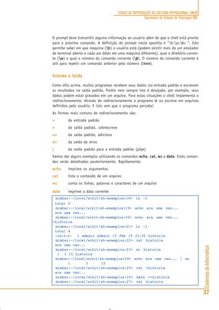 CadernosdeInformática
37
CURSO DE INTRODUÇÃO AO SISTEMA OPERACIONAL LINUX
Secretaria de Estado de Educação MG
O prompt deve transmitir alguma informação ao usuário além de que o shell está pronto
para o próximo comando. A definição do prompt nesta apostila é “h:w:#> “. Isto
permite saber em que máquina (hhhhh) o usuário está (podem existir mais de um emulador
de terminal aberto e cada um deles em uma máquina diferente), qual o diretório corren-
te (wwwww) e qual o número do comando corrente (#####). O número do comando corrente é
útil para repetir um comando anterior pelo número (!nnn!nnn!nnn!nnn!nnn).
Entrada e Saída
Como dito acima, muitos programas recebem seus dados via entrada padrão e escrevem
os resultados na saída padrão. Porém nem sempre isto é desejado, por exemplo, seus
dados podem estar gravados em um arquivo. Para estas situações o shell implementa o
redirecionamento. Através do redirecionamento o programa lê ou escreve em arquivos
definidos pelo usuário. E isto sem que o programa perceba!
As formas mais comuns de redirecionamento são:
<<<<< da entrada padrão
>>>>> da saída padrão, sobrescreve
>>>>>>>>>> da saída padrão, adiciona
2>2>2>2>2> da saída de erros
||||| da saída padrão para a entrada padrão (pipe)
Vamos dar alguns exemplos utilizando os comandos echoechoechoechoecho, catcatcatcatcat, wcwcwcwcwc e datedatedatedatedate. Estes coman-
dos serão detalhados posteriormente. Rapidamente:
echoechoechoechoecho imprime os argumentos
catcatcatcatcat lista o conteúdo de um arquivo
wcwcwcwcwc conta os linhas, palavras e caracteres de um arquivo
datedatedatedatedate imprime a data corrente
mimbar:~/local/wikit/sh-exemplos:18> ls -l
total 0
mimbar:~/local/wikit/sh-exemplos:19> echo era uma vez...
era uma vez...
mimbar:~/local/wikit/sh-exemplos:20> echo era uma vez...
>historia
mimbar:~/local/wikit/sh-exemplos:21> ls -l
total 4
-rw-r—r— 1 edesio edesio 15 Feb 19 21:36 historia
mimbar:~/local/wikit/sh-exemplos:22> cat historia
era uma vez...
mimbar:~/local/wikit/sh-exemplos:23> wc historia
1 3 15 historia
mimbar:~/local/wikit/sh-exemplos:24> echo era uma vez... | wc
1 3 15
mimbar:~/local/wikit/sh-exemplos:25> cat <historia
era uma vez...
mimbar:~/local/wikit/sh-exemplos:26> date >>historia
mimbar:~/local/wikit/sh-exemplos:27> cat historia
 
