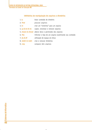 CURSO DE INTRODUÇÃO AO SISTEMA OPERACIONAL LINUX
Secretaria de Estado de Educação MG
40
CadernosdeInformática
Utilitários de manipulação de arquivos e diretórios
1. ls listar conteúdo de diretório
2. find procurar arquivos
3. ln criar um “sinônimo” para um arquivo
4. cp & mv & rm copiar, renomear e remover arquivos
5. chown & chmod alterar dono e permissões dos arquivos
6. file informar o tipo de um arquivo examinando seu conteúdo
7. du & df utilização de espaço em disco
8. mkdir & rmdir criar e remover diretórios
9. cmp comparar dois arquivos
 