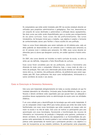 CadernosdeInformática
5
CURSO DE INTRODUÇÃO AO SISTEMA OPERACIONAL LINUX
Secretaria de Estado de Educação MG
Os computadores que estão sendo instalados pela SEE nas escolas estaduais deverão ser
utilizados para propósitos administrativos e pedagógicos. Para isso, desenvolveu-se
um conjunto de cursos destinados a potencializar a utilização desses equipamentos.
São doze cursos que estão sendo disponibilizados para as escolas para enriquecimento
do seu plano curricular. Esses cursos não são profissionalizantes. São cursos
introdutórios, de formação inicial para o trabalho, cujo objetivo é ampliar o horizonte
de conhecimentodos alunos para facilitar a futura escolha de uma profissão.
Todos os cursos foram elaborados para serem realizados em 40 módulos-aula, cada um
deles podendo ser desenvolvidos em um semestre (com 2 módulos-aula semanais) ou
em 10 semanas (com 4 módulos-aula semanais). Em 2006, esses cursos deverão ser
oferecidos para os alunos que desejarem cursá-los, em caráter opcional e horário extra-
turno.
Em 2007, eles cursos deverão ser incluídos na matriz curricular da escola, na série ou
séries por ela definida, integrando a Parte Diversificada do currículo.
Esses cursos foram concebidos para dar aos professores, alunos e funcionários uma
dimensão do modo como o computador influencia, hoje, o nosso modo de vida e os
meios de produção. Para cada curso selecionado pela escola deverão ser indicados pelo
menos dois ou, no máximo, três professores (efetivos, de preferência) para serem capa-
citados pela SEE. Esses professores irão atuar como multiplicadores, ministrando-os a
outros servidores da escola e aos alunos.
CURSO DE CAPACITAÇÃO EM INFORMÁTICA INSTRUMENTAL
Este curso será implantado obrigatoriamente em todas as escolas estaduais em que for
instalado laboratório de informática. Iniciando pelas Escolas-Referência, todos os pro-
fessores e demais servidores serão capacitados para que possam fazer uso adequado e
proveitoso desses equipamentos tanto na administração da escola como nas atividades
didáticas.
É um curso voltado para a desmistificação da tecnologia que está sendo implantada. O
uso do computador ainda é algo difícil para muitas pessoas que ainda não estão muito
familiarizadas com essas novas tecnologias que estão ocupando um espaço cada vez
maior na escola e na vida de todos. Este curso vai motivar os participantes para uma
aproximação com essas tecnologias, favorecendo a transformação dos recursos de
informática em instrumentos de produção e integração entre gestores, professores e
demais servidores. As características dos equipamentos e as funcionalidades dos pro-
gramas serão apresentadas de maneira gradual e num contexto prático. Essas.situações
práticas serão apresentadas de maneira que o participante perceba o seu objetivo e o
valor de incorporá-las ao seu trabalho cotidiano. Os participantes serão preparados
APRESENTAÇÃO
 