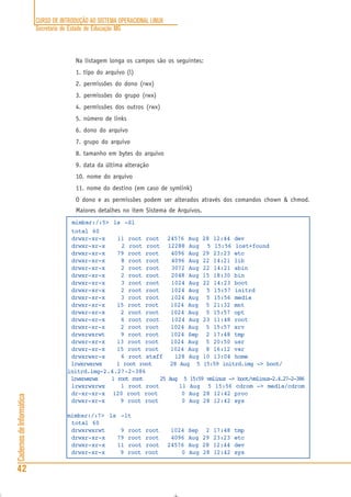 CURSO DE INTRODUÇÃO AO SISTEMA OPERACIONAL LINUX
Secretaria de Estado de Educação MG
42
CadernosdeInformática
Na listagem longa os campos são os seguintes:
1. tipo do arquivo (l)
2. permissões do dono (rwx)
3. permissões do grupo (rwx)
4. permissões dos outros (rwx)
5. número de links
6. dono do arquivo
7. grupo do arquivo
8. tamanho em bytes do arquivo
9. data da última alteração
10. nome do arquivo
11. nome do destino (em caso de symlink)
O dono e as permissões podem ser alterados através dos comandos chown & chmod.
Maiores detalhes no item Sistema de Arquivos.
mimbar:/:5> ls -Sl
total 60
drwxr-xr-x 11 root root 24576 Aug 28 12:44 dev
drwxr-xr-x 2 root root 12288 Aug 5 15:56 lost+found
drwxr-xr-x 79 root root 4096 Aug 29 23:23 etc
drwxr-xr-x 8 root root 4096 Aug 22 14:21 lib
drwxr-xr-x 2 root root 3072 Aug 22 14:21 sbin
drwxr-xr-x 2 root root 2048 Aug 15 18:30 bin
drwxr-xr-x 3 root root 1024 Aug 22 14:23 boot
drwxr-xr-x 2 root root 1024 Aug 5 15:57 initrd
drwxr-xr-x 3 root root 1024 Aug 5 15:56 media
drwxr-xr-x 15 root root 1024 Aug 5 21:32 mnt
drwxr-xr-x 2 root root 1024 Aug 5 15:57 opt
drwxr-xr-x 6 root root 1024 Aug 23 11:48 root
drwxr-xr-x 2 root root 1024 Aug 5 15:57 srv
drwxrwxrwt 9 root root 1024 Sep 2 17:48 tmp
drwxr-xr-x 13 root root 1024 Aug 5 20:50 usr
drwxr-xr-x 15 root root 1024 Aug 8 16:12 var
drwxrwsr-x 6 root staff 128 Aug 10 13:04 home
lrwxrwxrwx 1 root root 28 Aug 5 15:59 initrd.img -> boot/
initrd.img-2.4.27-2-386
lrwxrwxrwx 1 root root 25 Aug 5 15:59 vmlinuz -> boot/vmlinuz-2.4.27-2-386
lrwxrwxrwx 1 root root 11 Aug 5 15:56 cdrom -> media/cdrom
dr-xr-xr-x 120 root root 0 Aug 28 12:42 proc
drwxr-xr-x 9 root root 0 Aug 28 12:42 sys
mimbar:/:7> ls -lt
total 60
drwxrwxrwt 9 root root 1024 Sep 2 17:48 tmp
drwxr-xr-x 79 root root 4096 Aug 29 23:23 etc
drwxr-xr-x 11 root root 24576 Aug 28 12:44 dev
drwxr-xr-x 9 root root 0 Aug 28 12:42 sys
 