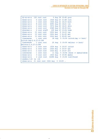 CadernosdeInformática
43
CURSO DE INTRODUÇÃO AO SISTEMA OPERACIONAL LINUX
Secretaria de Estado de Educação MG
dr-xr-xr-x 120 root root 0 Aug 28 12:42 proc
drwxr-xr-x 6 root root 1024 Aug 23 11:48 root
drwxr-xr-x 3 root root 1024 Aug 22 14:23 boot
drwxr-xr-x 8 root root 4096 Aug 22 14:21 lib
drwxr-xr-x 2 root root 3072 Aug 22 14:21 sbin
drwxr-xr-x 2 root root 2048 Aug 15 18:30 bin
drwxrwsr-x 6 root staff 128 Aug 10 13:04 home
drwxr-xr-x 15 root root 1024 Aug 8 16:12 var
drwxr-xr-x 15 root root 1024 Aug 5 21:32 mnt
drwxr-xr-x 13 root root 1024 Aug 5 20:50 usr
lrwxrwxrwx 1 root root 28 Aug 5 15:59 initrd.img -> boot/
initrd.img-2.4.27-2-386
lrwxrwxrwx 1 root root 25 Aug 5 15:59 vmlinuz -> boot/
vmlinuz-2.4.27-2-386
drwxr-xr-x 2 root root 1024 Aug 5 15:57 initrd
drwxr-xr-x 2 root root 1024 Aug 5 15:57 opt
drwxr-xr-x 2 root root 1024 Aug 5 15:57 srv
lrwxrwxrwx 1 root root 11 Aug 5 15:56 cdrom -> media/cdrom
drwxr-xr-x 3 root root 1024 Aug 5 15:56 media
drwxr-xr-x 2 root root 12288 Aug 5 15:56 lost+found
mimbar:/:4> ls -ld
drwxr-xr-x 21 root root 1024 Aug 5 15:59 .
 
