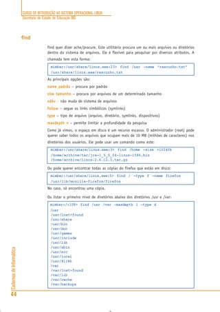 CURSO DE INTRODUÇÃO AO SISTEMA OPERACIONAL LINUX
Secretaria de Estado de Educação MG
44
CadernosdeInformática
find
find quer dizer ache/procure. Este utilitário procura um ou mais arquivos ou diretórios
dentro do sistema de arquivos. Ele é flexível para pesquisar por diversos atributos. A
chamada tem esta forma:
mimbar:/usr/share/linux.see:23> find /usr -name “rascunho.txt”
/usr/share/linux.see/rascunho.txt
As principais opções são:
name padrãoname padrãoname padrãoname padrãoname padrão – procura por padrão
size tamanhosize tamanhosize tamanhosize tamanhosize tamanho – procura por arquivos de um determinado tamanho
xdevxdevxdevxdevxdev – não muda de sistema de arquivos
followfollowfollowfollowfollow – segue os links simbólicos (symlinks)
typetypetypetypetype – tipo de arquivo (arquivo, diretório, symlinks, dispositivos)
maxdepth nmaxdepth nmaxdepth nmaxdepth nmaxdepth n – permite limitar a profundidade da pesquisa
Como já vimos, o espaço em disco é um recurso escasso. O administrador (root) pode
querer saber todos os arquivos que ocupam mais de 10 MB (milhões de caracteres) nos
diretórios dos usuários. Ele pode usar um comando como este:
mimbar:/usr/share/linux.see:3> find /home -size +10240k
/home/archive/tar/jre-1_5_0_04-linux-i586.bin
/home/archive/linux-2.6.12.3.tar.gz
Ou pode querer encontrar todas as cópias do firefox que estão em disco:
mimbar:/usr/share/linux.see:5> find / -type f -name firefox
/usr/lib/mozilla-firefox/firefox
No caso, só encontrou uma cópia.
Ou listar o primeiro nível de diretórios abaixo dos diretórios /usr e /var:
mimbar:/:108> find /usr /var -maxdepth 1 -type d
/usr
/usr/lost+found
/usr/share
/usr/bin
/usr/doc
/usr/games
/usr/include
/usr/lib
/usr/sbin
/usr/src
/usr/local
/usr/X11R6
/var
/var/lost+found
/var/lib
/var/cache
/var/backups
 