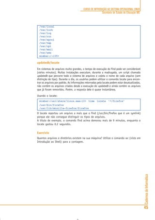 CadernosdeInformática
45
CURSO DE INTRODUÇÃO AO SISTEMA OPERACIONAL LINUX
Secretaria de Estado de Educação MG
/var/local
/var/lock
/var/log
/var/run
/var/spool
/var/tmp
/var/opt
/var/mail
/var/www
mimbar:/:109>
updatedb/locate
Em sistemas de arquivos muito grandes, o tempo de execução do find pode ser considerável
(vários minutos). Muitas instalações executam, durante a madrugada, um script chamado
updatedb que percorre todo o sistema de arquivos e coleta o nome de cada arquivo (sem
distinção de tipo). Durante o dia, os usuários podem utilizar o comando locate para encon-
trar os arquivos por padrão. As informações retornadas pelo locate podem estar desatualizadas,
não contém os arquivos criados desde a execução do updatedb e ainda contém os arquivos
que já foram removidos. Porém, a resposta dele é quase instantânea.
Usando o locate:
mimbar:/usr/share/linux.see:10> time locate ‘*/firefox’
/usr/bin/firefox
/usr/lib/mozilla-firefox/firefox
O locate reportou um arquivo a mais que o find (/usr/bin/firefox que é um symlink)
porque ele não consegue distinguir os tipos de arquivos.
A título de exemplo, o comando find acima demorou mais de 9 minutos, enquanto o
locate gastou 0.2 segundos.
Exercício
Quantos arquivos e diretórios existem na sua máquina? Utilize o comando wc (visto em
Introdução ao Shell) para a contagem.
 