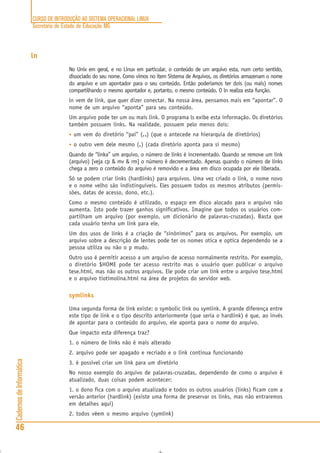 CURSO DE INTRODUÇÃO AO SISTEMA OPERACIONAL LINUX
Secretaria de Estado de Educação MG
46
CadernosdeInformática
ln
No Unix em geral, e no Linux em particular, o conteúdo de um arquivo esta, num certo sentido,
dissociado do seu nome. Como vimos no item Sistema de Arquivos, os diretórios armazenam o nome
do arquivo e um apontador para o seu conteúdo. Então poderíamos ter dois (ou mais) nomes
compartilhando o mesmo apontador e, portanto, o mesmo conteúdo. O ln realiza esta função.
ln vem de link, que quer dizer conectar. Na nossa área, pensamos mais em “apontar”. O
nome de um arquivo “aponta” para seu conteúdo.
Um arquivo pode ter um ou mais link. O programa ls exibe esta informação. Os diretórios
também possuem links. Na realidade, possuem pelo menos dois:
• um vem do diretório “pai” (..........) (que o antecede na hierarquia de diretórios)
• o outro vem dele mesmo (.....) (cada diretório aponta para si mesmo)
Quando de “linka” um arquivo, o número de links é incrementado. Quando se remove um link
(arquivo) [veja cp & mv & rm] o número é decrementado. Apenas quando o número de links
chega a zero o conteúdo do arquivo é removido e a área em disco ocupada por ele liberada.
Só se podem criar links (hardlinks) para arquivos. Uma vez criado o link, o nome novo
e o nome velho são indistinguíveis. Eles possuem todos os mesmos atributos (permis-
sões, datas de acesso, dono, etc.).
Como o mesmo conteúdo é utilizado, o espaço em disco alocado para o arquivo não
aumenta. Isto pode trazer ganhos significativos. Imagine que todos os usuários com-
partilham um arquivo (por exemplo, um dicionário de palavras-cruzadas). Basta que
cada usuário tenha um link para ele.
Um dos usos de links é a criação de “sinônimos” para os arquivos. Por exemplo, um
arquivo sobre a descrição de lentes pode ter os nomes otica e optica dependendo se a
pessoa utiliza ou não o p mudo.
Outro uso é permitir acesso a um arquivo de acesso normalmente restrito. Por exemplo,
o diretório $HOME pode ter acesso restrito mas o usuário quer publicar o arquivo
tese.html, mas não os outros arquivos. Ele pode criar um link entre o arquivo tese.html
e o arquivo tiotimolina.html na área de projetos do servidor web.
symlinks
Uma segunda forma de link existe: o symbolic link ou symlink. A grande diferença entre
este tipo de link e o tipo descrito anteriormente (que seria o hardlink) é que, ao invés
de apontar para o conteúdo do arquivo, ele aponta para o nome do arquivo.
Que impacto esta diferença traz?
1. o número de links não é mais alterado
2. arquivo pode ser apagado e recriado e o link continua funcionando
3. é possível criar um link para um diretório
No nosso exemplo do arquivo de palavras-cruzadas, dependendo de como o arquivo é
atualizado, duas coisas podem acontecer:
1. o dono fica com o arquivo atualizado e todos os outros usuários (links) ficam com a
versão anterior (hardlink) (existe uma forma de preservar os links, mas não entraremos
em detalhes aqui)
2. todos vêem o mesmo arquivo (symlink)
 