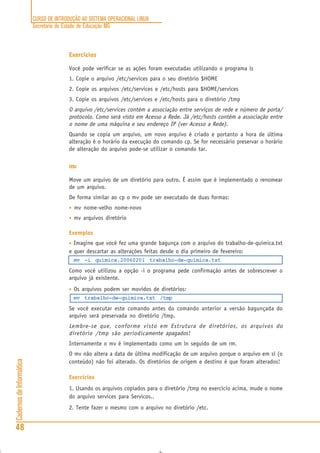 CURSO DE INTRODUÇÃO AO SISTEMA OPERACIONAL LINUX
Secretaria de Estado de Educação MG
48
CadernosdeInformática
Exercícios
Você pode verificar se as ações foram executadas utilizando o programa ls
1. Copie o arquivo /etc/services para o seu diretório $HOME
2. Copie os arquivos /etc/services e /etc/hosts para $HOME/services
3. Copie os arquivos /etc/services e /etc/hosts para o diretório /tmp
O arquivo /etc/services contém a associação entre serviços de rede e número de porta/
protocolo. Como será visto em Acesso a Rede. Já /etc/hosts contém a associação entre
o nome de uma máquina e seu endereço IP (ver Acesso a Rede).
Quando se copia um arquivo, um novo arquivo é criado e portanto a hora de última
alteração é o horário da execução do comando cp. Se for necessário preservar o horário
de alteração do arquivo pode-se utilizar o comando tar.
mv
Move um arquivo de um diretório para outro. É assim que é implementado o renomear
de um arquivo.
De forma similar ao cp o mv pode ser executado de duas formas:
• mv nome-velho nome-novo
• mv arquivos diretório
Exemplos
• Imagine que você fez uma grande bagunça com o arquivo do trabalho-de-quimica.txt
e quer descartar as alterações feitas desde o dia primeiro de fevereiro:
mv -i quimica.20060201 trabalho-de-quimica.txt
Como você utilizou a opção -i o programa pede confirmação antes de sobrescrever o
arquivo já existente.
• Os arquivos podem ser movidos de diretórios:
mv trabalho-de-quimica.txt /tmp
Se você executar este comando antes do comando anterior a versão bagunçada do
arquivo será preservada no diretório /tmp.
Lembre-se que, conforme visto em Estrutura de diretórios, os arquivos do
diretório /tmp são periodicamente apagados!
Internamente o mv é implementado como um ln seguido de um rm.
O mv não altera a data de última modificação de um arquivo porque o arquivo em sí (o
conteúdo) não foi alterado. Os diretórios de origem e destino é que foram alterados!
Exercícios
1. Usando os arquivos copiados para o diretório /tmp no exercício acima, mude o nome
do arquivo services para Servicos..
2. Tente fazer o mesmo com o arquivo no diretório /etc.
 