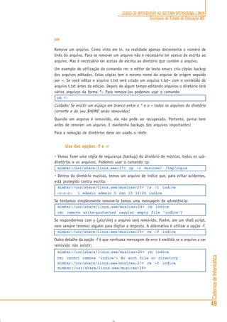 CadernosdeInformática
49
CURSO DE INTRODUÇÃO AO SISTEMA OPERACIONAL LINUX
Secretaria de Estado de Educação MG
rm
Remove um arquivo. Como visto em ln, na realidade apenas decrementa o número de
links do arquivo. Para se remover um arquivo não é necessário ter acesso de escrita ao
arquivo. Mas é necessário ter acesso de escrita ao diretório que contém o arquivo.
Um exemplo de utilização do comando rm: o editor de texto emacs cria cópias backup
dos arquivos editados. Estas cópias tem o mesmo nome do arquivo de origem seguido
por ~. Se você editar o arquivo t.txt será criado um arquivo t.txt~ com o conteúdo do
arquivo t.txt antes da edição. Depois de algum tempo editando arquivos o diretório terá
vários arquivos da forma *~ Para remove-los podemos usar o comando
rm *~
Cuidado! Se existir um espaço em branco entre o * e o ~ todos os arquivos do diretório
corrente e do seu $HOME serão removidos!
Quando um arquivo é removido, ele não pode ser recuperado. Portanto, pense bem
antes de remover um arquivo. E mantenha backups dos arquivos importantes!
Para a remoção de diretórios deve ser usado o rmdir.
Uso das opções -f e -r
• Vamos fazer uma cópia de segurança (backup) do diretório de músicas, todos os sub-
diretórios e os arquivos. Podemos usar o comando cp:
mimbar:/usr/share/linux.see:17> cp -r musicas/ /tmp/copia
• Dentro do diretório musicas, temos um arquivo de indice que, para evitar acidentes,
está protegido contra escrita:
mimbar:/usr/share/linux.see/musicas:23> ls -l indice
-r—r—r— 1 edesio edesio 0 Jan 15 10:26 indice
Se tentamos simplesmente remove-lo temos uma mensagem de advertência:
mimbar:/usr/share/linux.see/musicas:24> rm indice
rm: remove write-protected regular empty file ‘indice’?
Se respondermos com y (yes/sim) o arquivo será removido. Porém, em um shell script,
nem sempre teremos alguém para digitar a resposta. A alternativa é utilizar a opção -f.
mimbar:/usr/share/linux.see/musicas:25> rm -f indice
Outro detalhe da opção -f é que nenhuma mensagem de erro é emitida se o arquivo a ser
removido não existir:
mimbar:/usr/share/linux.see/musicas:26> rm indice
rm: cannot remove ‘indice’: No such file or directory
mimbar:/usr/share/linux.see/musicas:27> rm -f indice
mimbar:/usr/share/linux.see/musicas:28>
 