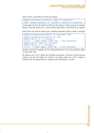 CadernosdeInformática
51
CURSO DE INTRODUÇÃO AO SISTEMA OPERACIONAL LINUX
Secretaria de Estado de Educação MG
Vamos retirar a permissão de escrita do arquivo:
mimbar:/usr/share/linux.see:67> chmod a-w dicionario
chmod: changing permissions of ‘dicionario’: Operation not permitted
A mensagem de erro foi devido ao fato de não sermos o dono (owner) do arquivo.
Apenas o dono do arquivo (ou o super-usuário) pode alterar a permissão de um arquivo.
Vamos fazer uma cópia do arquivo para o diretório temporário (/tmp) e repetir a operação:
mimbar:/usr/share/linux.see:72> cp dicionario /tmp
mimbar:/usr/share/linux.see:73> cd /tmp
mimbar:/tmp:74> ls -l dicionario
-rw-r—r— 1 edesio edesio 139462 Feb 1 21:03 dicionario
mimbar:/tmp:75> chmod a-w dicionario
mimbar:/tmp:76> ls -l dicionario
-r—r—r— 1 edesio edesio 139462 Feb 1 21:03 dicionario
Quando o arquivo foi copiado, ele foi criado pertencendo a nós. Assim podemos alterar
as permissões dele.
Os arquivos com o bit ‘x’ ligado são chamados executáveis. O sistema só tenta executar
arquivos com este bit ligado. Um “script” é um arquivo texto com o bit ‘x’ ligado. A
primeira linha do arquivo define o programa que interpretará o “script”.
 