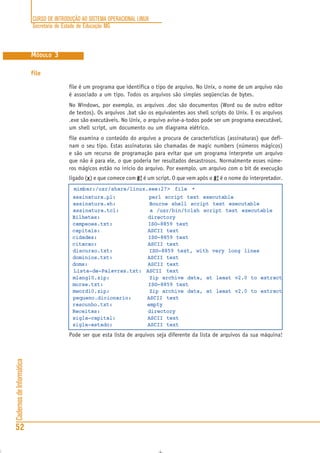 CURSO DE INTRODUÇÃO AO SISTEMA OPERACIONAL LINUX
Secretaria de Estado de Educação MG
52
CadernosdeInformática
MÓDULO 3
file
file é um programa que identifica o tipo de arquivo. No Unix, o nome de um arquivo não
é associado a um tipo. Todos os arquivos são simples seqüencias de bytes.
No Windows, por exemplo, os arquivos .doc são documentos (Word ou de outro editor
de textos). Os arquivos .bat são os equivalentes aos shell scripts do Unix. E os arquivos
.exe são executáveis. No Unix, o arquivo avise-a-todos pode ser um programa executável,
um shell script, um documento ou um diagrama elétrico.
file examina o conteúdo do arquivo a procura de características (assinaturas) que defi-
nam o seu tipo. Estas assinaturas são chamadas de magic numbers (números mágicos)
e são um recurso de programação para evitar que um programa interprete um arquivo
que não é para ele, o que poderia ter resultados desastrosos. Normalmente esses núme-
ros mágicos estão no início do arquivo. Por exemplo, um arquivo com o bit de execução
ligado (xxxxx) e que comece com #!#!#!#!#! é um script. O que vem após o #!#!#!#!#! é o nome do interpretador.
mimbar:/usr/share/linux.see:27> file *
assinatura.pl: perl script text executable
assinatura.sh: Bourne shell script text executable
assinatura.tcl: a /usr/bin/tclsh script text executable
Bilhetes: directory
campeoes.txt: ISO-8859 text
capitais: ASCII text
cidades: ISO-8859 text
citacao: ASCII text
discurso.txt: ISO-8859 text, with very long lines
dominios.txt: ASCII text
doms: ASCII text
Lista-de-Palavras.txt: ASCII text
mlang10.zip: Zip archive data, at least v2.0 to extract
morse.txt: ISO-8859 text
mword10.zip: Zip archive data, at least v2.0 to extract
pequeno.dicionario: ASCII text
rascunho.txt: empty
Receitas: directory
sigla-capital: ASCII text
sigla-estado: ASCII text
Pode ser que esta lista de arquivos seja diferente da lista de arquivos da sua máquina!
 