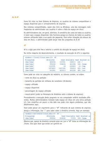 CadernosdeInformática
53
CURSO DE INTRODUÇÃO AO SISTEMA OPERACIONAL LINUX
Secretaria de Estado de Educação MG
du & df
Como foi visto no item Sistema de Arquivos, os usuários do sistema compartilham o
espaço disponível para o armazenamento de arquivos.
Nos sistemas compartilhados, sejam eles Unix ou Windows, uma das mensagens mais
freqüentes do administrador aos usuários é sobre a falta de espaço em disco.
Os administradores são, em geral, otimistas. O somatório das cotas de todos os usuários
é maior que o espaço disponível. Isto funciona porque as chances de todos os usuários
estarem utilizando toda a sua quota são pequenas. Para evitar situações de estouro da
área em disco, o administrador pode lançar mão dos programas du & df.
df
df é a sigla para disk free e retorna o sumário da alocação de espaço em disco.
Na minha máquina de desenvolvimento, o resultado da execução do df é o seguinte:
mimbar:~/local/linux.see:13> df
Filesystem 1K-blocks Used Available Use% Mounted on
/dev/hda2 466694 103781 338013 24% /
/dev/hda3 995932 534636 461296 54% /home
/dev/hda7 233335 18 220869 1% /tmp
/dev/hda5 1874267 1437345 336919 82% /usr
/dev/hda6 933361 418313 465249 48% /var
Como pode ser visto no cabeçalho do relatório, as colunas contém, na ordem:
• nome do disco ou partição
• tamanho da partição em milhares de caracteres (1K-blocks)
• espaço utilizado
• espaço disponível
• porcentagem do espaço utilizado
• mount-point (onde na hierarquia de diretórios está o sistema de arquivos)
Provavelmente a execução deste programa no seu computador exibirá resultados dife-
rentes. Muitos administradores instalam todo espaço em disco em uma única partição
(/). Isto simplifica um pouco a vida dele mas pode criar alguns problemas, que não
detalharemos aqui.
Você pode passar um argumento para o “df” indicando de qual sistema de arquivos
deseja a informação. Use “.” para saber sobre o diretório corrente. Veja um exemplo:
mimbar:/usr/share/linux.see:13> df .
Filesystem 1K-blocks Used Available Use% Mounted on
/dev/hda3 995932 918656 77276 93% /home
Observe que, apesar do diretório corrente estar em /usr o “df” listou as informações do
/home. Isto quer dizer que existe um symlink em
 