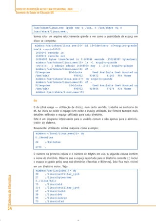 CURSO DE INTRODUÇÃO AO SISTEMA OPERACIONAL LINUX
Secretaria de Estado de Educação MG
54
CadernosdeInformática
/usr/share/linux.see (pode ser o /usr, o /usr/share ou o
/usr/share/linux.see).
Vamos criar um arquivo relativamente grande e ver como a quantidade de espaço em
disco se comporta:
mimbar:/usr/share/linux.see:14> dd if=/dev/zero of=arquivo-grande
bs=1k count=16000
16000+0 records in
16000+0 records out
16384000 bytes transferred in 0.109046 seconds (150248387 bytes/sec)
mimbar:/usr/share/linux.see:15> ls -l arquivo-grande
-rw-r—r— 1 edesio edesio 16384000 May 1 13:01 arquivo-grande
mimbar:/usr/share/linux.see:16> df .
Filesystem 1K-blocks Used Available Use% Mounted on
/dev/hda3 995932 934672 61260 94% /home
mimbar:/usr/share/linux.see:17> rm arquivo-grande
mimbar:/usr/share/linux.see:18> df .
Filesystem 1K-blocks Used Available Use% Mounted on
/dev/hda3 995932 918656 77276 93% /home
mimbar:/usr/share/linux.see:19>
du
O du (disk usage — utilização de disco), num certo sentido, trabalha ao contrário do
df. Ao invés de exibir o espaço livre exibe o espaço utilizado. Ele fornece também mais
detalhes exibindo o espaço utilizado para cada diretório.
Este é um programa interessante para o usuário comum e não apenas para o adminis-
trador do sistema.
Novamente utilizando minha máquina como exemplo:
mimbar:~/local/linux.see:21> du
0 ./Receitas
24 ./Bilhetes
6770 .
O número na primeira coluna é o número de KBytes em uso. A segunda coluna contém
o nome do diretório. Observe que o espaço reportado para o diretório corrente (.) inclui
o espaço ocupado pelos seus sub-diretórios (Receitas e Bilhetes). Isto fica mais visível
em um diretório maior. Veja:
mimbar:/usr/include:17> du
30 ./linux/netfilter_ipv6
27 ./linux/byteorder
3 ./linux/hdlc
75 ./linux/mtd
114 ./linux/netfilter_ipv4
19 ./linux/lockd
38 ./linux/dvb
95 ./linux/sunrpc
73 ./linux/nfsd
 