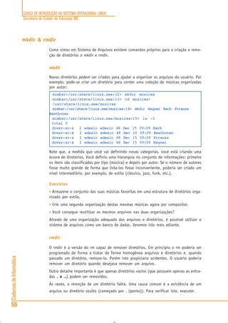 CURSO DE INTRODUÇÃO AO SISTEMA OPERACIONAL LINUX
Secretaria de Estado de Educação MG
56
CadernosdeInformática
mkdir & rmdir
Como vimos em Sistema de Arquivos existem comandos próprios para a criação e remo-
ção de diretórios o mkdir e rmdir.
mkdir
Novos diretórios podem ser criados para ajudar a organizar os arquivos do usuário. Por
exemplo, pode-se criar um diretório para conter uma coleção de músicas organizadas
por autor:
mimbar:/usr/share/linux.see:12> mkdir musicas
mimbar:/usr/share/linux.see:13> cd musicas/
/usr/share/linux.see/musicas
mimbar:/usr/share/linux.see/musicas:14> mkdir Wagner Bach Strauss
Beethoven
mimbar:/usr/share/linux.see/musicas:15> ls -l
total 0
drwxr-xr-x 2 edesio edesio 48 Dec 15 09:09 Bach
drwxr-xr-x 2 edesio edesio 48 Dec 15 09:09 Beethoven
drwxr-xr-x 2 edesio edesio 48 Dec 15 09:09 Strauss
drwxr-xr-x 2 edesio edesio 48 Dec 15 09:09 Wagner
Note que, a medida que você vai definindo novas categorias, você está criando uma
árvore de diretórios. Você definiu uma hierarquia no conjunto de informações: primeiro
os itens são classificados por tipo (música) e depois por autor. Se o número de autores
fosse muito grande de forma que lista-los fosse inconveniente, poderia ser criado um
nível intermediário, por exemplo, de estilo (clássico, jazz, funk, etc.).
Exercícios
• Armazene o conjunto das suas músicas favoritas em uma estrutura de diretórios orga-
nizado por estilo.
• Crie uma segunda organização destas mesmas músicas agora por compositor.
• Você consegue reutilizar os mesmos arquivos nas duas organizações?
Através de uma organização adequada dos arquivos e diretórios, é possível utilizar o
sistema de arquivos como um banco de dados. Veremos isto mais adiante.
rmdir
O rmdir é a versão do rm capaz de remover diretórios. Em princípio o rm poderia ser
programado de forma a tratar de forma homogênea arquivos e diretórios e, quando
passado um diretório, remove-lo. Porém isto propiciaria acidentes. O usuário poderia
remover um diretório quando desejava remover um arquivo.
Outro detalhe importante é que apenas diretórios vazios (que possuem apenas as entra-
das . e ... e ... e ... e ... e ..) podem ser removidos.
Às vezes, a remoção de um diretório falha. Uma causa comum é a existência de um
arquivo ou diretório oculto (começado por . (ponto)). Para verificar isto, execute:
 