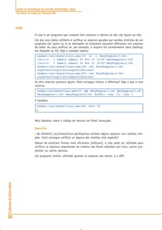 CURSO DE INTRODUÇÃO AO SISTEMA OPERACIONAL LINUX
Secretaria de Estado de Educação MG
58
CadernosdeInformática
cmp
O cmp é um programa que compara dois arquivos e retorna se eles são iguais ou não.
Um dos usos deste utilitário é verificar se arquivos gerados por versões distintas de um
programa são iguais ou se as alterações no programa causaram diferenças nos arquivos
de saída. Ou para verificar se, por exemplo, o arquivo foi corretamente salvo (backup)
em disquete ou CD. Veja o exemplo abaixo:
mimbar:/usr/share/linux.see:23> ls -l MaryPoppins-?.txt
-rw-r—r— 1 edesio edesio 36 Nov 27 12:59 MaryPoppins-1.txt
-rw-r—r— 1 edesio edesio 36 Nov 27 12:59 MaryPoppins-2.txt
mimbar:/usr/share/linux.see:24> cat MaryPoppins-1.txt
supercalifragilisticexpialidocious!
mimbar:/usr/share/linux.see:25> cat MaryPoppins-2.txt
supercalifragi1isticexpialidocious!
Os dois arquivos parecem iguais. Você consegue indicar a diferença? Veja o que o cmp
retorna:
mimbar:/usr/share/linux.see:27> cmp MaryPoppins-1.txt MaryPoppins-2.txt
MaryPoppins-1.txt MaryPoppins-2.txt differ: char 15, line 1
E também:
mimbar:/usr/share/linux.see:28> echo $?
1
Mais detalhes sobre o código de retorno em Shell: Avançado.
Exercício
• No diretório /usr/share/linux.see/Arquivos existem alguns arquivos com receitas sim-
ples. Você consegue verificar se alguma das receitas está repetida?
Apesar de existirem formas mais eficientes (md5sum), o cmp pode ser utilizado para
verificar se arquivos importantes do sistema não foram alterados por vírus, outros pro-
gramas ou outras pessoas.
Um programa similar, utilizado quando os arquivos são textos, é o diff.
 