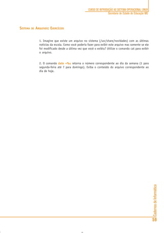 CadernosdeInformática
59
CURSO DE INTRODUÇÃO AO SISTEMA OPERACIONAL LINUX
Secretaria de Estado de Educação MG
SISTEMA DE ARQUIVOS: EXERCÍCIOS
1. Imagine que existe um arquivo no sistema (/usr/share/novidades) com as últimas
notícias da escola. Como você poderia fazer para exibir este arquivo mas somente se ele
foi modificado desde a última vez que você o exibiu? Utilize o comando cat para exibir
o arquivo.
2. O comando date +%udate +%udate +%udate +%udate +%u retorna o número correspondente ao dia da semana (1 para
segunda-feira até 7 para domingo). Exiba o conteúdo do arquivo correspondente ao
dia de hoje.
 