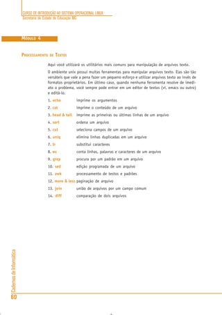 CURSO DE INTRODUÇÃO AO SISTEMA OPERACIONAL LINUX
Secretaria de Estado de Educação MG
60
CadernosdeInformática
MÓDULO 4
PROCESSAMENTO DE TEXTOS
Aqui você utilizará os utilitários mais comuns para manipulação de arquivos texto.
O ambiente unix possui muitas ferramentas para manipular arquivos texto. Elas são tão
versáteis que vale a pena fazer um pequeno esforço e utilizar arquivos texto ao invés de
formatos proprietários. Em último caso, quando nenhuma ferramenta resolve de imedi-
ato o problema, você sempre pode entrar em um editor de textos (vi, emacs ou outro)
e editá-lo.
1. echo imprime os argumentos
2. cat imprime o conteúdo de um arquivo
3. head & tail imprime as primeiras ou últimas linhas de um arquivo
4. sort ordena um arquivo
5. cut seleciona campos de um arquivo
6. uniq elimina linhas duplicadas em um arquivo
7. tr substitui caracteres
8. wc conta linhas, palavras e caracteres de um arquivo
9. grep procura por um padrão em um arquivo
10. sed edição programada de um arquivo
11. awk processamento de testos e padrões
12. more & less paginação de arquivo
13. join união de arquivos por um campo comum
14. diff comparação de dois arquivos
 