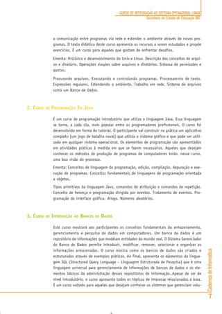 CadernosdeInformática
7
CURSO DE INTRODUÇÃO AO SISTEMA OPERACIONAL LINUX
Secretaria de Estado de Educação MG
a comunicação entre programas via rede e estender o ambiente através de novos pro-
gramas. O texto didático deste curso apresenta os recursos a serem estudados e propõe
exercícios. É um curso para aqueles que gostam de enfrentar desafios.
Ementa: Histórico e desenvolvimento do Unix e Linux. Descrição dos conceitos de arqui-
vo e diretório. Operações simples sobre arquivos e diretórios. Sistema de permissões e
quotas.
Procurando arquivos. Executando e controlando programas. Processamnto de texto.
Expressões regulares. Estendendo o ambiente. Trabalho em rede. Sistema de arquivos
como um Banco de Dados.
2. CURSO DE PROGRAMAÇÃO EM JAVA
É um curso de programação introdutório que utiliza a linguagem Java. Essa linguagem
se torna, a cada dia, mais popular entre os programadores profissionais. O curso foi
desenvolvido em forma de tutorial. O participante vai construir na prática um aplicativo
completo (um jogo de batalha naval) que utiliza o sistema gráfico e que pode ser utili-
zado em qualquer sistema operacional. Os elementos de programação são apresentados
em atividades práticas à medida em que se fazem necessários. Aqueles que desejam
conhecer os métodos de produção de programas de computadores terão, nesse curso,
uma boa visão do processo.
Ementa: Conceitos de linguagem de programação, edição, compilação, depuração e exe-
cução de programas. Conceitos fundamentais de linguagens de programação orientada
a objetos.
Tipos primitivos da linguagem Java, comandos de atribuição e comandos de repetição.
Conceito de herança e programação dirigida por eventos. Tratamento de eventos. Pro-
gramação da interface gráfica. Arrays. Números aleatórios.
3. CURSO DE INTRODUÇÃO AO BANCOS DE DADOS
Este curso mostrará aos participantes os conceitos fundamentais do armazenamento,
gerenciamento e pesquisa de dados em computadores. Um banco de dados é um
repositório de informações que modelam entidades do mundo real. O Sistema Gerenciador
do Banco de Dados permite introduzir, modificar, remover, selecionar e organizar as
informações armazenadas. O curso mostra como os bancos de dados são criados e
estruturados através de exemplos práticos. Ao final, apresenta os elementos da lingua-
gem SQL (Structured Query Language – Linguagem Estruturada de Pesquisa) que é uma
linguagem universal para gerenciamento de informações de bancos de dados e os ele-
mentos básicos da administração desses repositórios de informação..Apesar de ser de
nível introdutório, o curso apresenta todos os tópicos de interesse relacionados à área.
É um curso voltado para aqueles que desejam conhecer os sistemas que gerenciam volu-
 
