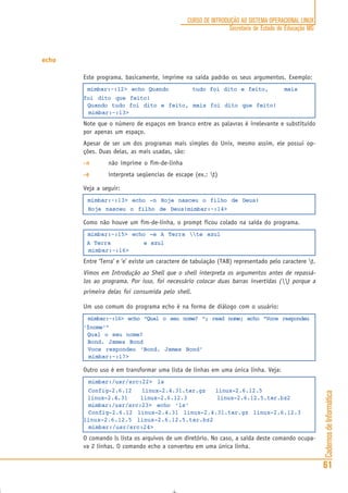 CadernosdeInformática
61
CURSO DE INTRODUÇÃO AO SISTEMA OPERACIONAL LINUX
Secretaria de Estado de Educação MG
echo
Este programa, basicamente, imprime na saída padrão os seus argumentos. Exemplo:
mimbar:~:12> echo Quando tudo foi dito e feito, mais
foi dito que feito!
Quando tudo foi dito e feito, mais foi dito que feito!
mimbar:~:13>
Note que o número de espaços em branco entre as palavras é irrelevante e substituído
por apenas um espaço.
Apesar de ser um dos programas mais simples do Unix, mesmo assim, ele possui op-
ções. Duas delas, as mais usadas, são:
-n-n-n-n-n não imprime o fim-de-linha
-e-e-e-e-e interpreta seqüencias de escape (ex.: t)
Veja a seguir:
mimbar:~:13> echo -n Hoje nasceu o filho de Deus!
Hoje nasceu o filho de Deus!mimbar:~:14>
Como não houve um fim-de-linha, o prompt ficou colado na saída do programa.
mimbar:~:15> echo -e A Terra te azul
A Terra e azul
mimbar:~:16>
Entre ‘Terra’ e ‘e’ existe um caractere de tabulação (TAB) representado pelo caractere t.
Vimos em Introdução ao Shell que o shell interpreta os argumentos antes de repassá-
los ao programa. Por isso, foi necessário colocar duas barras invertidas () porque a
primeira delas foi consumida pelo shell.
Um uso comum do programa echo é na forma de diálogo com o usuário:
mimbar:~:16> echo “Qual o seu nome? “; read nome; echo “Voce respondeu
‘$nome’”
Qual o seu nome?
Bond. James Bond
Voce respondeu ‘Bond. James Bond’
mimbar:~:17>
Outro uso é em transformar uma lista de linhas em uma única linha. Veja:
mimbar:/usr/src:22> ls
Config-2.6.12 linux-2.4.31.tar.gz linux-2.6.12.5
linux-2.4.31 linux-2.6.12.3 linux-2.6.12.5.tar.bz2
mimbar:/usr/src:23> echo ‘ls‘
Config-2.6.12 linux-2.4.31 linux-2.4.31.tar.gz linux-2.6.12.3
linux-2.6.12.5 linux-2.6.12.5.tar.bz2
mimbar:/usr/src:24>
O comando ls lista os arquivos de um diretório. No caso, a saída deste comando ocupa-
va 2 linhas. O comando echo a converteu em uma única linha.
 