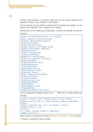CURSO DE INTRODUÇÃO AO SISTEMA OPERACIONAL LINUX
Secretaria de Estado de Educação MG
62
CadernosdeInformática
cat
A função deste programa é a seguinte: dada uma lista de arquivos passada como
parâmetros imprime o seu conteúdo na saída padrão.
Pode não parecer mas este utilitário é bastante útil. Ele permite, por exemplo, unir um
arquivo com o cabeçalho, com o relatório, com o rodapé.
Exemplo (para evitar problemas de configuração, os arquivos de exemplo não possuem
acentos):
mimbar:/usr/share/linux.see:6> cat capitais
RS=Rio Grande do Sul=Porto Alegre
SC=Santa Catarina=Florianopolis
PR=Parana=Curitiba
SP=Sao Paulo=Sao Paulo
MS=Mato Grosso do Sul=Campo Grande
MG=Minas Gerais=Belo Horizonte
GO=Goias=Goiania
MT=Mato Grosso=Cuiaba
TO=Tocantins=Palmas
ES=Espirito Santo=Vitoria
RJ=Rio de Janeiro=Rio de Janeiro
BA=Bahia=Salvador
RO=Rondonia=Porto Velho
SE=Sergipe=Aracaju
AL=Alagoas=Maceio
PE=Pernambuco=Recife
PB=Paraiba=Joao Pessoa
AC=Acre=Rio Branco
RN=Rio Grande do Norte=Natal
CE=Ceara=Fortaleza
PI=Piaui=Teresina
MA=Maranhao=Sao Luis
AM=Amazonas=Manaus
PA=Para=Belem
RR=Roraima=Boa Vista
AP=Amapa=Macapa
mimbar:/usr/share/linux.see:7>
Um dos argumentos do programa pode ser um ‘ - ‘. Neste caso, a entrada padrão será
utilizada.
mimbar:~/local:32> echo Prezado senhor, ja sao >Header
mimbar:~/local:33> echo e o senhor continua logado no computador!
>Trailer
mimbar:~/local:34> date +%T | cat Header - Trailer
Prezado senhor, ja sao
18:06:55
e o senhor continua logado no computador!
mimbar:~/local:35>
Vamos examinar a execução do comando date +%T | cat Header - Trailerdate +%T | cat Header - Trailerdate +%T | cat Header - Trailerdate +%T | cat Header - Trailerdate +%T | cat Header - Trailer por partes:
1. Imprime o conteúdo do arquivo Header
 