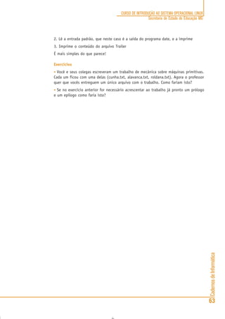 CadernosdeInformática
63
CURSO DE INTRODUÇÃO AO SISTEMA OPERACIONAL LINUX
Secretaria de Estado de Educação MG
2. Lê a entrada padrão, que neste caso é a saída do programa date, e a imprime
3. Imprime o conteúdo do arquivo Trailer
É mais simples do que parece!
Exercícios
• Você e seus colegas escreveram um trabalho de mecânica sobre máquinas primitivas.
Cada um ficou com uma delas (cunha.txt, alavanca.txt, roldana.txt). Agora o professor
quer que vocês entreguem um único arquivo com o trabalho. Como fariam isto?
• Se no exercício anterior for necessário acrescentar ao trabalho já pronto um prólogo
e um epílogo como faria isto?
 