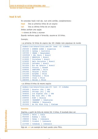CURSO DE INTRODUÇÃO AO SISTEMA OPERACIONAL LINUX
Secretaria de Estado de Educação MG
64
CadernosdeInformática
head & tail
Os comandos head e tail são, num certo sentido, complementares:
headheadheadheadhead lista as primeiras linhas de um arquivo
tailtailtailtailtail lista as últimas linhas de um arquivo
Ambos aceitam uma opção:
-n-n-n-n-n número de linhas a escrever
Quando nenhuma opção é fornecida, assume-se 10 linhas.
Exemplo:
• as primeiras 16 linhas do arquivo das 101 cidades mais populosas do mundo
mimbar:/usr/share/linux.see:14> head -16 cidades
2965000 | BUENOS AIRES | Argentina
4031000 | Sydney | Australia
3397000 | DHAKA | Bangladesh
10009000 | São Paulo | Brazil
2016000 | BRASILIA | Brazil
2139000 | Fortaleza | Brazil
2154000 | Belo Horizonte | Brazil
2331000 | Salvador | Brazil
5613000 | Rio de Janeiro | Brazil
2500000 | Toronto | Canada
4788000 | SANTIAGO | Chile
2051000 | Taiyuan | China
2101000 | Qingdao | China
2192000 | Changchun | China
2403000 | Jinan | China
2483000 | Dalian | China
• as últimas 8 linhas do mesmo arquivo
mimbar:/usr/share/linux.see:15> tail -8 cidades
1953000 | Houston (TX) | USA
2896000 | Chicago (IL) | USA
3694000 | Los Angeles (CA) | USA
8008000 | New York (NY) | USA
2589000 | KIEV | Ukraine
2142000 | TASHKENT | Uzbekistan
1823000 | CARACAS | Venezuela
3015000 | Ho Chi Minh City | Vietnam
Exercício
Imprima, a partir da linha de número 50, 5 linhas. O resultado deve ser:
7206000 | Delhi | India
9925000 | Bombay | India
1988000 | Medan | Indonesia
2080000 | Cirebon | Indonesia
2137000 | Sukabumi | Indonesia
Veja em sort um exemplo de head usando como filtro.
 