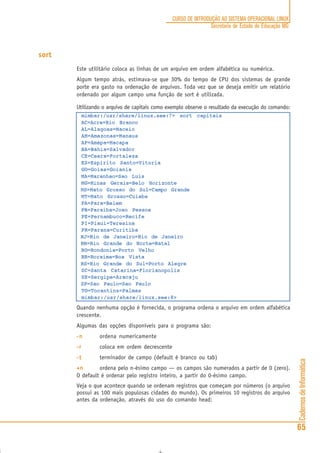 CadernosdeInformática
65
CURSO DE INTRODUÇÃO AO SISTEMA OPERACIONAL LINUX
Secretaria de Estado de Educação MG
sort
Este utilitário coloca as linhas de um arquivo em ordem alfabética ou numérica.
Algum tempo atrás, estimava-se que 30% do tempo de CPU dos sistemas de grande
porte era gasto na ordenação de arquivos. Toda vez que se deseja emitir um relatório
ordenado por algum campo uma função de sort é utilizada.
Utilizando o arquivo de capitais como exemplo observe o resultado da execução do comando:
mimbar:/usr/share/linux.see:7> sort capitais
AC=Acre=Rio Branco
AL=Alagoas=Maceio
AM=Amazonas=Manaus
AP=Amapa=Macapa
BA=Bahia=Salvador
CE=Ceara=Fortaleza
ES=Espirito Santo=Vitoria
GO=Goias=Goiania
MA=Maranhao=Sao Luis
MG=Minas Gerais=Belo Horizonte
MS=Mato Grosso do Sul=Campo Grande
MT=Mato Grosso=Cuiaba
PA=Para=Belem
PB=Paraiba=Joao Pessoa
PE=Pernambuco=Recife
PI=Piaui=Teresina
PR=Parana=Curitiba
RJ=Rio de Janeiro=Rio de Janeiro
RN=Rio Grande do Norte=Natal
RO=Rondonia=Porto Velho
RR=Roraima=Boa Vista
RS=Rio Grande do Sul=Porto Alegre
SC=Santa Catarina=Florianopolis
SE=Sergipe=Aracaju
SP=Sao Paulo=Sao Paulo
TO=Tocantins=Palmas
mimbar:/usr/share/linux.see:8>
Quando nenhuma opção é fornecida, o programa ordena o arquivo em ordem alfabética
crescente.
Algumas das opções disponíveis para o programa são:
-n-n-n-n-n ordena numericamente
-r-r-r-r-r coloca em ordem decrescente
-t-t-t-t-t terminador de campo (default é branco ou tab)
+n+n+n+n+n ordena pelo n-ésimo campo — os campos são numerados a partir de 0 (zero).
O default é ordenar pelo registro inteiro, a partir do 0-ésimo campo.
Veja o que acontece quando se ordenam registros que começam por números (o arquivo
possui as 100 mais populosas cidades do mundo). Os primeiros 10 registros do arquivo
antes da ordenação, através do uso do comando head:
 