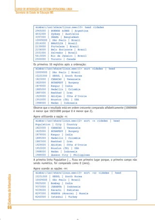 CURSO DE INTRODUÇÃO AO SISTEMA OPERACIONAL LINUX
Secretaria de Estado de Educação MG
66
CadernosdeInformática
mimbar:/usr/share/linux.see:10> head cidades
2965000 | BUENOS AIRES | Argentina
4031000 | Sydney | Australia
3397000 | DHAKA | Bangladesh
10009000 | São Paulo | Brazil
2016000 | BRASILIA | Brazil
2139000 | Fortaleza | Brazil
2154000 | Belo Horizonte | Brazil
2331000 | Salvador | Brazil
5613000 | Rio de Janeiro | Brazil
2500000 | Toronto | Canada
Os primeiros 10 registros após a ordenação:
mimbar:/usr/share/linux.see:11> sort cidades | head
10009000 | São Paulo | Brazil
10231000 | SEOUL | South Korea
1823000 | CARACAS | Venezuela
1825000 | BUDAPEST | Hungary
1879000 | Kanpur | India
1885000 | Medellín | Colombia
1887000 | Mashhad | Iran
1929000 | Abidjan | Côte d’Ivorie
1953000 | Houston (TX) | USA
1988000 | Medan | Indonesia
Observe que o resultado está em ordem crescente comparado alfabeticamente (10009000
é menor que 10231000 porque 0 é menor que 2).
Agora utilizando a opção -n:
mimbar:/usr/share/linux.see:12> sort -n cidades | head
Population | City | Country
1823000 | CARACAS | Venezuela
1825000 | BUDAPEST | Hungary
1879000 | Kanpur | India
1885000 | Medellín | Colombia
1887000 | Mashhad | Iran
1929000 | Abidjan | Côte d’Ivorie
1953000 | Houston (TX) | USA
1988000 | Medan | Indonesia
1989000 | Quezon City | Philippines
A primeira linha Population | .. ficou em primeiro lugar porque, o primeiro campo não
sendo numérico, foi comparado como 0 (zero).
Agora usando as opções -nr:
mimbar:/usr/share/linux.see:13> sort -nr cidades | head
10231000 | SEOUL | South Korea
10009000 | São Paulo | Brazil
9925000 | Bombay | India
9373000 | JAKARTA | Indonesia
9339000 | Karachi | Pakistan
8297000 | MOSKVA (Moscow) | Russia
8260000 | Istanbul | Turkey
 