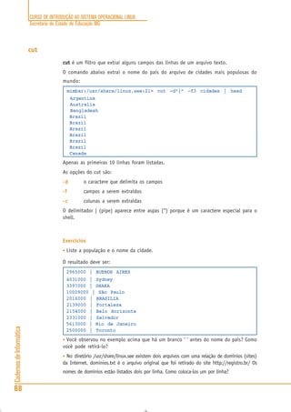 CURSO DE INTRODUÇÃO AO SISTEMA OPERACIONAL LINUX
Secretaria de Estado de Educação MG
68
CadernosdeInformática
cut
cut é um filtro que extrai alguns campos das linhas de um arquivo texto.
O comando abaixo extrai o nome do país do arquivo de cidades mais populosas do
mundo:
mimbar:/usr/share/linux.see:21> cut -d”|” -f3 cidades | head
Argentina
Australia
Bangladesh
Brazil
Brazil
Brazil
Brazil
Brazil
Brazil
Canada
Apenas as primeiras 10 linhas foram listadas.
As opções do cut são:
-d-d-d-d-d o caractere que delimita os campos
-f-f-f-f-f campos a serem extraídos
-c-c-c-c-c colunas a serem extraídas
O delimitador | (pipe) aparece entre aspas (“) porque é um caractere especial para o
shell.
Exercícios
• Liste a população e o nome da cidade.
O resultado deve ser:
2965000 | BUENOS AIRES
4031000 | Sydney
3397000 | DHAKA
10009000 | São Paulo
2016000 | BRASILIA
2139000 | Fortaleza
2154000 | Belo Horizonte
2331000 | Salvador
5613000 | Rio de Janeiro
2500000 | Toronto
• Você observou no exemplo acima que há um branco ‘ ‘ antes do nome do país? Como
você pode retirá-lo?
• No diretório /usr/share/linux.see existem dois arquivos com uma relação de domínios (sites)
da Internet. dominios.txt é o arquivo original que foi retirado do site http://registro.br/ Os
nomes de domínios estão listados dois por linha. Como coloca-los um por linha?
 