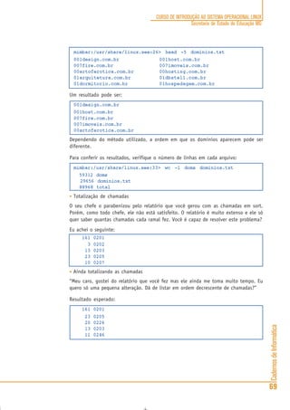 CadernosdeInformática
69
CURSO DE INTRODUÇÃO AO SISTEMA OPERACIONAL LINUX
Secretaria de Estado de Educação MG
mimbar:/usr/share/linux.see:26> head -5 dominios.txt
001design.com.br 001host.com.br
007fire.com.br 007imoveis.com.br
00artoferotica.com.br 00hosting.com.br
01arquitetura.com.br 01dbstell.com.br
01dormitorio.com.br 01hospedagem.com.br
Um resultado pode ser:
001design.com.br
001host.com.br
007fire.com.br
007imoveis.com.br
00artoferotica.com.br
Dependendo do método utilizado, a ordem em que os dominios aparecem pode ser
diferente.
Para conferir os resultados, verifique o número de linhas em cada arquivo:
mimbar:/usr/share/linux.see:33> wc -l doms dominios.txt
59312 doms
29656 dominios.txt
88968 total
• Totalização de chamadas
O seu chefe o parabenizou pelo relatório que você gerou com as chamadas em sort.
Porém, como todo chefe, ele não está satisfeito. O relatório é muito extenso e ele só
quer saber quantas chamadas cada ramal fez. Você é capaz de resolver este problema?
Eu achei o seguinte:
161 0201
3 0202
13 0203
23 0205
10 0207
• Ainda totalizando as chamadas
“Meu caro, gostei do relatório que você fez mas ele ainda me toma muito tempo. Eu
quero só uma pequena alteração. Dá de listar em ordem decrescente de chamadas?”
Resultado esperado:
161 0201
23 0205
20 0226
13 0203
11 0246
 