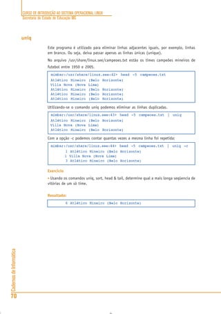 CURSO DE INTRODUÇÃO AO SISTEMA OPERACIONAL LINUX
Secretaria de Estado de Educação MG
70
CadernosdeInformática
uniq
Este programa é utilizado para eliminar linhas adjacentes iguais, por exemplo, linhas
em branco. Ou seja, deixa passar apenas as linhas únicas (unique).
No arquivo /usr/share/linux.see/campeoes.txt estão os times campeões mineiros de
futebol entre 1950 e 2005.
mimbar:/usr/share/linux.see:42> head -5 campeoes.txt
Atlético Mineiro (Belo Horizonte)
Villa Nova (Nova Lima)
Atlético Mineiro (Belo Horizonte)
Atlético Mineiro (Belo Horizonte)
Atlético Mineiro (Belo Horizonte)
Utilizando-se o comando uniq podemos eliminar as linhas duplicadas.
mimbar:/usr/share/linux.see:43> head -5 campeoes.txt | uniq
Atlético Mineiro (Belo Horizonte)
Villa Nova (Nova Lima)
Atlético Mineiro (Belo Horizonte)
Com a opção -c podemos contar quantas vezes a mesma linha foi repetida:
mimbar:/usr/share/linux.see:44> head -5 campeoes.txt | uniq -c
1 Atlético Mineiro (Belo Horizonte)
1 Villa Nova (Nova Lima)
3 Atlético Mineiro (Belo Horizonte)
Exercício
• Usando os comandos uniq, sort, head & tail, determine qual a mais longa seqüencia de
vitórias de um só time.
Resultado:
6 Atlético Mineiro (Belo Horizonte)
 