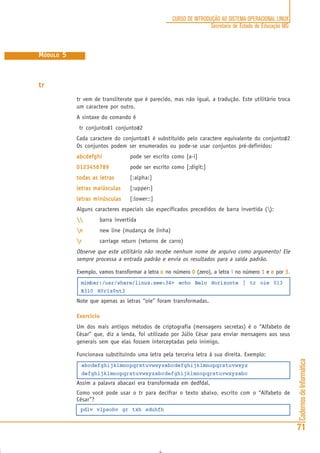 CadernosdeInformática
71
CURSO DE INTRODUÇÃO AO SISTEMA OPERACIONAL LINUX
Secretaria de Estado de Educação MG
MÓDULO 5
tr
tr vem de transliterate que é parecido, mas não igual, a tradução. Este utilitário troca
um caractere por outro.
A sintaxe do comando é
tr conjunto#1 conjunto#2
Cada caractere do conjunto#1 é substituído pelo caractere equivalente do conjunto#2
Os conjuntos podem ser enumerados ou pode-se usar conjuntos pré-definidos:
abcdefghiabcdefghiabcdefghiabcdefghiabcdefghi pode ser escrito como [a-i]
01234567890123456789012345678901234567890123456789 pode ser escrito como [:digit:]
todas as letrastodas as letrastodas as letrastodas as letrastodas as letras [:alpha:]
letras maiúsculasletras maiúsculasletras maiúsculasletras maiúsculasletras maiúsculas [:upper:]
letras minúsculasletras minúsculasletras minúsculasletras minúsculasletras minúsculas [:lower::]
Alguns caracteres especiais são especificados precedidos de barra invertida ():
 barra invertida
nnnnn new line (mudança de linha)
rrrrr carriage return (retorno de carro)
Observe que este utilitário não recebe nenhum nome de arquivo como argumento! Ele
sempre processa a entrada padrão e envia os resultados para a saída padrão.
Exemplo, vamos transformar a letra ooooo no número 00000 (zero), a letra iiiii no número 11111 e eeeee por 3.3.3.3.3.
mimbar:/usr/share/linux.see:34> echo Belo Horizonte | tr oie 013
B3l0 H0r1z0nt3
Note que apenas as letras “oie” foram transformadas.
Exercício
Um dos mais antigos métodos de criptografia (mensagens secretas) é o “Alfabeto de
César” que, diz a lenda, foi utilizado por Júlio César para enviar mensagens aos seus
generais sem que elas fossem interceptadas pelo inimigo.
Funcionava substituindo uma letra pela terceira letra á sua direita. Exemplo:
abcdefghijklmnopqrstuvwxyzabcdefghijklmnopqrstuvwxyz
defghijklmnopqrstuvwxyzabcdefghijklmnopqrstuvwxyzabc
Assim a palavra abacaxi era transformada em dedfdal.
Como você pode usar o tr para decifrar o texto abaixo, escrito com o “Alfabeto de
César”?
pdlv vlpsohv gr txh sduhfh
 