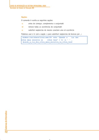 CURSO DE INTRODUÇÃO AO SISTEMA OPERACIONAL LINUX
Secretaria de Estado de Educação MG
72
CadernosdeInformática
Opções
O comando tr aceita as seguintes opções:
-c-c-c-c-c antes de começar, complementa o conjunto#1
-d-d-d-d-d remove todas as ocorrências do conjunto#1
-s-s-s-s-s substitui seqüencias do mesmo caractere uma só ocorrência
Podemos usar o tr com a opção -s para substituir seqüencias de brancos por _:
mimbar:/usr/share/linux.see:36> echo “Quando a luz dos
olhos meus encontra os olhos teus” | tr -s ‘ ‘ _
Quando_a_luz_dos_olhos_meus_encontra_os_olhos_teus
 