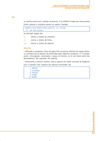 CadernosdeInformática
73
CURSO DE INTRODUÇÃO AO SISTEMA OPERACIONAL LINUX
Secretaria de Estado de Educação MG
wc
wc significa word count, contador de palavras. É um utilitário simples que conta quantas
linhas, palavras e caracteres possue um arquivo. Exemplo:
mimbar:/usr/share/linux.see:65> wc frutas
73 80 744 frutas
As principais opções são:
-c-c-c-c-c retorna o número de caracteres
-l-l-l-l-l retorna o número de linhas
-w-w-w-w-w retorna o número de palavras
Exercício
• Utilizando os programas vistos até agora liste as palavras distintas do arquivo discur-
so. Considere que as palavras são terminadas pelos seguintes caracteres [,.?! ] (vírgula,
ponto, interrogação, exclamação e espaço em branco, os [] não fazem parte dos
delimitadores). São esperadas 326 palavras.
• Continuando o exercício anterior, liste as palavras em ordem crescente de freqüência
(use o comando sort). Algumas das palavras encontradas são:
1 abater
3 soldados
4 hannah
5 homem
10 mundo
 