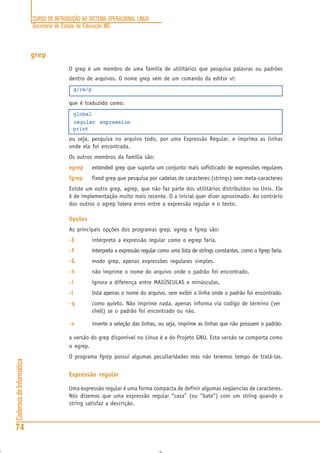 CURSO DE INTRODUÇÃO AO SISTEMA OPERACIONAL LINUX
Secretaria de Estado de Educação MG
74
CadernosdeInformática
grep
O grep é um membro de uma família de utilitários que pesquisa palavras ou padrões
dentro de arquivos. O nome grep vem de um comando do editor vi:
g/re/p
que é traduzido como:
global
regular expression
print
ou seja, pesquisa no arquivo todo, por uma Expressão Regular, e imprima as linhas
onde ela foi encontrada.
Os outros membros da família são:
egrepegrepegrepegrepegrep extended grep que suporta um conjunto mais sofisticado de expressões regulares
fgrepfgrepfgrepfgrepfgrep fixed grep que pesquisa por cadeias de caracteres (strings) sem meta-caracteres
Existe um outro grep, agrep, que não faz parte dos utilitários distribuídos no Unix. Ele
é de implementação muito mais recente. O a inicial quer dizer aproximado. Ao contrário
dos outros o agrep tolera erros entre a expressão regular e o texto.
Opções
As principais opções dos programas grep, egrep e fgrep são:
-E-E-E-E-E interpreta a expressão regular como o egrep faria.
-F-F-F-F-F interpreta a expressão regular como uma lista de strings constantes, como o fgrep faria.
-G-G-G-G-G modo grep, apenas expressões regulares simples.
-h-h-h-h-h não imprime o nome do arquivo onde o padrão foi encontrado.
-i-i-i-i-i ignora a diferença entre MAIÚSCULAS e minúsculas.
-l-l-l-l-l lista apenas o nome do arquivo, sem exibir a linha onde o padrão foi encontrado.
-q-q-q-q-q como quieto. Não imprime nada, apenas informa via codigo de término (ver
shell) se o padrão foi encontrado ou não.
-v-v-v-v-v inverte a seleção das linhas, ou seja, imprime as linhas que não possuem o padrão.
a versão do grep disponível no Linux é a do Projeto GNU. Esta versão se comporta como
o egrep.
O programa fgrep possui algumas peculiaridades mas não teremos tempo de tratá-las.
Expressão regular
Uma expressão regular é uma forma compacta de definir algumas seqüencias de caracteres.
Nós dizemos que uma expressão regular “casa” (ou “bate”) com um string quando o
string satisfaz a descrição.
 