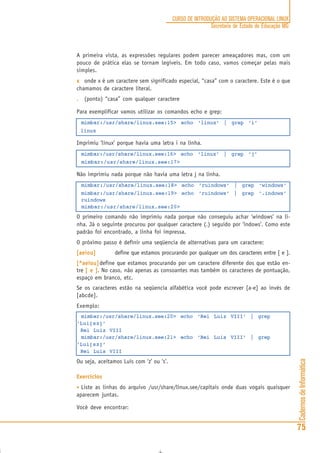 CadernosdeInformática
75
CURSO DE INTRODUÇÃO AO SISTEMA OPERACIONAL LINUX
Secretaria de Estado de Educação MG
A primeira vista, as expressões regulares podem parecer ameaçadores mas, com um
pouco de prática elas se tornam legíveis. Em todo caso, vamos começar pelas mais
simples.
xxxxx onde x é um caractere sem significado especial, “casa” com o caractere. Este é o que
chamamos de caractere literal.
..... (ponto) “casa” com qualquer caractere
Para exemplificar vamos utilizar os comandos echo e grep:
mimbar:/usr/share/linux.see:15> echo ‘linux’ | grep ‘i’
linux
Imprimiu ‘linux’ porque havia uma letra i na linha.
mimbar:/usr/share/linux.see:16> echo ‘linux’ | grep ‘j’
mimbar:/usr/share/linux.see:17>
Não imprimiu nada porque não havia uma letra j na linha.
mimbar:/usr/share/linux.see:18> echo ‘ruindows’ | grep ‘windows’
mimbar:/usr/share/linux.see:19> echo ‘ruindows’ | grep ‘.indows’
ruindows
mimbar:/usr/share/linux.see:20>
O primeiro comando não imprimiu nada porque não conseguiu achar ‘windows’ na li-
nha. Já o seguinte procurou por qualquer caractere (.) seguido por ‘indows’. Como este
padrão foi encontrado, a linha foi impressa.
O próximo passo é definir uma seqüencia de alternativas para um caractere:
[aeiou][aeiou][aeiou][aeiou][aeiou] define que estamos procurando por qualquer um dos caracteres entre [ e ].
[^aeiou][^aeiou][^aeiou][^aeiou][^aeiou]define que estamos procurando por um caractere diferente dos que estão en-
tre [ e ][ e ][ e ][ e ][ e ]. No caso, não apenas as consoantes mas também os caracteres de pontuação,
espaço em branco, etc.
Se os caracteres estão na seqüencia alfabética você pode escrever [a-e] ao invés de
[abcde].
Exemplo:
mimbar:/usr/share/linux.see:20> echo ‘Rei Luiz VIII’ | grep
‘Lui[sz]’
Rei Luiz VIII
mimbar:/usr/share/linux.see:21> echo ‘Rei Luis VIII’ | grep
‘Lui[sz]’
Rei Luis VIII
Ou seja, aceitamos Luis com ‘z’ ou ‘s’.
Exercícios
• Liste as linhas do arquivo /usr/share/linux.see/capitais onde duas vogais quaisquer
aparecem juntas.
Você deve encontrar:
 