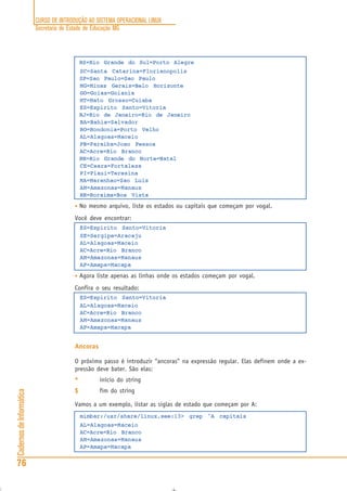 CURSO DE INTRODUÇÃO AO SISTEMA OPERACIONAL LINUX
Secretaria de Estado de Educação MG
76
CadernosdeInformática
RS=Rio Grande do Sul=Porto Alegre
SC=Santa Catarina=Florianopolis
SP=Sao Paulo=Sao Paulo
MG=Minas Gerais=Belo Horizonte
GO=Goias=Goiania
MT=Mato Grosso=Cuiaba
ES=Espirito Santo=Vitoria
RJ=Rio de Janeiro=Rio de Janeiro
BA=Bahia=Salvador
RO=Rondonia=Porto Velho
AL=Alagoas=Maceio
PB=Paraiba=Joao Pessoa
AC=Acre=Rio Branco
RN=Rio Grande do Norte=Natal
CE=Ceara=Fortaleza
PI=Piaui=Teresina
MA=Maranhao=Sao Luis
AM=Amazonas=Manaus
RR=Roraima=Boa Vista
• No mesmo arquivo, liste os estados ou capitais que começam por vogal.
Você deve encontrar:
ES=Espirito Santo=Vitoria
SE=Sergipe=Aracaju
AL=Alagoas=Maceio
AC=Acre=Rio Branco
AM=Amazonas=Manaus
AP=Amapa=Macapa
• Agora liste apenas as linhas onde os estados começam por vogal.
Confira o seu resultado:
ES=Espirito Santo=Vitoria
AL=Alagoas=Maceio
AC=Acre=Rio Branco
AM=Amazonas=Manaus
AP=Amapa=Macapa
Ancoras
O próximo passo é introduzir “ancoras” na expressão regular. Elas definem onde a ex-
pressão deve bater. São elas:
^^^^^ início do string
$$$$$ fim do string
Vamos a um exemplo, listar as siglas de estado que começam por A:
mimbar:/usr/share/linux.see:13> grep ^A capitais
AL=Alagoas=Maceio
AC=Acre=Rio Branco
AM=Amazonas=Manaus
AP=Amapa=Macapa
 