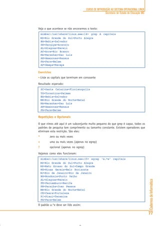CadernosdeInformática
77
CURSO DE INTRODUÇÃO AO SISTEMA OPERACIONAL LINUX
Secretaria de Estado de Educação MG
Veja o que acontece se não ancorarmos o texto:
mimbar:/usr/share/linux.see:14> grep A capitais
RS=Rio Grande do Sul=Porto Alegre
BA=Bahia=Salvador
SE=Sergipe=Aracaju
AL=Alagoas=Maceio
AC=Acre=Rio Branco
MA=Maranhao=Sao Luis
AM=Amazonas=Manaus
PA=Para=Belem
AP=Amapa=Macapa
Exercícios
• Liste as capitais que terminam em consoante
Resultado esperado:
SC=Santa Catarina=Florianopolis
TO=Tocantins=Palmas
BA=Bahia=Salvador
RN=Rio Grande do Norte=Natal
MA=Maranhao=Sao Luis
AM=Amazonas=Manaus
PA=Para=Belem
Repetições e Opcionais
O que vimos até aqui é um subconjunto muito pequeno do que grep é capaz, todos os
padrões de pesquisa tem comprimento ou tamanho constante. Existem operadores que
eliminam esta restrição. São eles:
***** zero ou mais vezes
+++++ uma ou mais vezes (apenas no egrep)
????? opcional (apenas no egrep)
Vejamos como eles funcionam:
mimbar:/usr/share/linux.see:15> egrep ‘a.*e’ capitais
RS=Rio Grande do Sul=Porto Alegre
MS=Mato Grosso do Sul=Campo Grande
MG=Minas Gerais=Belo Horizonte
RJ=Rio de Janeiro=Rio de Janeiro
RO=Rondonia=Porto Velho
AL=Alagoas=Maceio
PE=Pernambuco=Recife
PB=Paraiba=Joao Pessoa
RN=Rio Grande do Norte=Natal
CE=Ceara=Fortaleza
PI=Piaui=Teresina
PA=Para=Belem
O padrão a.*e deve ser lido assim:
 