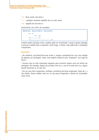 CURSO DE INTRODUÇÃO AO SISTEMA OPERACIONAL LINUX
Secretaria de Estado de Educação MG
78
CadernosdeInformática
* a - deve conter uma letra a
* .* - qualquer caractere repetido zero ou mais vezes
* e - seguido de uma letra e
Examinando uma linha do resultado:
MG=Minas Gerais=Belo Horizonte
a...e
a....e
a..........e
a......................e
existem quatro posições onde o padrão pode ser encontrado. O grep é guloso (greedy)
e procura o padrão mais a esquerda e mais longo, o último. Isto pode levar a resultados
inesperados.
Exercícios
• No diretório /usr/share/linux.see existe o arquivo vocabulario.txt com uma relação
de palavras em português. Como você poderia utiliza-lo para “trapacear” num jogo de
forca?
• Escreva uma ou mais expressões regulares para encontrar alguns erros em textos em
portugues. Por exemplo, depois de q sempre vem um u, usa-se m antes de b e p, alguns
plurais terminam ns (e não ms).
• Em um caso mais complicado, verifique a existencia de letras duplicadas. Pares de r, s
são válidos. Outros válidos como ee, oo são pouco frequentes e devem ser assinalados
como erros.
 