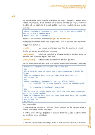 CadernosdeInformática
79
CURSO DE INTRODUÇÃO AO SISTEMA OPERACIONAL LINUX
Secretaria de Estado de Educação MG
sed
sed vem de stream editor, que quer dizer editor de “fluxo”, “seqüencia”. Não faz muito
sentido em português. O que ele faz é aplicar alguns comandos de edição, originários
do editor ed, em cada linha da entrada padrão e escrever o resultado na saída padrão.
Exemplo:
mimbar:/usr/share/linux.see:50> echo ‘Hoje é seu aniversário!’ |
sed -e ‘s/Hoje é/Amanhã será/’
Amanhã será seu aniversário!
No caso, o sed substituiu (comando s) Hoje éHoje éHoje éHoje éHoje é por Amanhã seráAmanhã seráAmanhã seráAmanhã seráAmanhã será.
O sed pode ser chamado como filtro ou passando a lista de arquivos como argumento.
A opção mais comum é:
-e script-e script-e script-e script-e script que executa o script para cada linha dos arquivos de entrada
O script por sua vez possui diversos comandos:
s/velho/novo/s/velho/novo/s/velho/novo/s/velho/novo/s/velho/novo/ substitute (substitui) a primeira ocorrência do texto velho (na
realidade uma expressão regular) pelo novo.
s/velho/novo/gs/velho/novo/gs/velho/novo/gs/velho/novo/gs/velho/novo/g substitui todas as ocorrências de velho por novo
Um uso muito comum do sed é o de criar arquivos modificando um modelo (template):
mimbar:/usr/share/linux.see:19> cat modelo.txt
Olá!
Nós da turma X, vamos nos reunir dia D, para comemorarmos o início das
férias.
Cada participante deve levar um item. Você deve levar Q.
Nos veremos lá.
XXX
mimbar:/usr/share/linux.see:24> sed -e ‘s/X/do funil/’ 
-e ‘s@D@7/9@’ -e ‘s#Q#uma garrafa (cheia) de refrigerante#’

-e ‘s/XXX/Maria Madalena/’ modelo.txt
Olá!
Nós da turma do funil, vamos nos reunir dia 7/9, para comemorar-
mos o início das férias.
Cada participante deve levar um item. Você deve levar uma garrafa
(cheia) de refrigerante.
Nos veremos lá.
do funilXX
Duas observações:
1. o caractere que vem após o s pode ser (quase) qualquer um. Ele não deve aparecer
nem no texto velho nem no texto novo.
2. cuidado com a definição do padrão de pesquisa (texto velho). Veja na última linha o
que aconteceu com a assinatura.
Exercícios
1. Verifique o que acontece no exemplo acima se você colocar a substituição da assina-
 