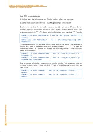CURSO DE INTRODUÇÃO AO SISTEMA OPERACIONAL LINUX
Secretaria de Estado de Educação MG
80
CadernosdeInformática
tura (XXX) antes das outras.
2. Mude o texto Maria Madalena para Charles Xavier e veja o que acontece.
3. Como você poderia garantir que a substituição sempre funcionasse?
Infelizmente a sintaxe das expressões regulares do sed é um pouco diferente das ex-
pressões regulares do grep ou mesmo do shell. Talvez a diferença mais significativa
seja que os parentesis “(“ e “)” devem ser precedidos pela barra invertida “”. Exemplo:
mimbar:~:10> echo “maracutaia” | sed -e ‘s/([aeiou])([aeiou])/XX/’
maracutaia
mimbar:~:11> echo “maracutaia” | sed -e ‘s([aeiou])([aeiou])/XX/’
maracutXXa
Outra diferença muito útil no sed é poder acessar o texto que “casou” com a expressão
regular. Para isto, a expressão deve estar entre parentesis, “(“ e “)”, e deve ser
referênciada como “n”, onde n é o número do grupo de parentesis. Parece confuso,
vamos a um exemplo:
mimbar:~:12> echo “maracutaia” | sed -e ‘s/([aeiou])/>1</’
m>a<racutaia
mimbar:~:13> echo “maracutaia” | sed -e ‘s/([aeiou])/>1</g’
m>a<r>a<c>u<t>a<>i<>a<
Este recurso de referência a uma expressão regular anterior (back-reference) pode ser
utilizado no texto velho. Vamos substituir “s” por “Z” quando aparecer entre duas vo-
gais iguais:
mimbar:~:19> echo “casado” | sed -e ‘s/([aeiou])s1/1Z1/’
caZado
mimbar:~:20> echo “casulo” | sed -e ‘s/([aeiou])s1/1Z1/’
casulo
 
