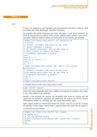 CadernosdeInformática
81
CURSO DE INTRODUÇÃO AO SISTEMA OPERACIONAL LINUX
Secretaria de Estado de Educação MG
MÓDULO 6
awk
O awk é um programa e uma linguagem para processamento de textos criada em 1978
por Alfred Aho, Peter Weinberger, and Brian Kernighan.
Ao contrário dos outros programas que vimos até agora, o awk possui memória. Ao
invés de processarmos um arquivo linha a linha, podemos agora lembrar o que aconte-
ceu antes. Podemos imprimir apenas as linhas pares de um arquivo, por exemplo:
mimbar:/usr/share/linux.see:47> cat assinatura.sh
#!/bin/sh
# Primeiro colocamos cada letra em uma linha
# Depois ordenamos o arquivo
# Em seguida recolocamos tudo em uma linha so
# Entao tiramos os espacos em branco
# Finalmente imprimimos a palavra
echo ´
echo $1 | 
sed -e ‘s/./&n/g’ | 
sort´ | 
tr -d ‘ ‘
mimbar:/usr/share/linux.see:48> awk ‘(NR % 2)==0 {print}’
assinatura.sh
# Primeiro colocamos cada letra em uma linha
# Em seguida recolocamos tudo em uma linha so
# Finalmente imprimimos a palavra
echo $1 | 
sort‘ | 
mimbar:/usr/share/linux.see:49>
A chamada típica ao awk, como visto acima, é assim:
awk ‘script’ arquivo
onde script, entre apóstrofes para evitar conflitos de expansão de variáveis com o shell,
é uma curta seqüencia de comandos.
Quando o awk processa um arquivo, ele decompõe cada linha em campos que são
sequencias de caracteres separados por sequencias de espaços em branco (outros
delimitadores podem ser utilizados mas não serão mencionados aqui).
Estes campos podem ser referenciados dentro do ‘’script’’ como $1, $2 até $9. O campo
$0 siginifica a linha inteira. Vamos listar a segunda palavra de cada linha do arquivo /
usr/share/linux.see/citacao:
mimbar:/usr/share/linux.see:53> cat citacao
Um grande pais
se faz com grandes homens.
mimbar:/usr/share/linux.see:54> awk ‘{print $2}’ citacao
grande
faz
 