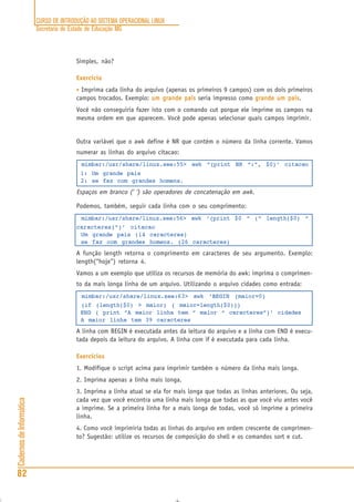 CURSO DE INTRODUÇÃO AO SISTEMA OPERACIONAL LINUX
Secretaria de Estado de Educação MG
82
CadernosdeInformática
Simples, não?
Exercício
• Imprima cada linha do arquivo (apenas os primeiros 9 campos) com os dois primeiros
campos trocados. Exemplo: um grande paisum grande paisum grande paisum grande paisum grande pais seria impresso como grande um paisgrande um paisgrande um paisgrande um paisgrande um pais.
Você não conseguiria fazer isto com o comando cut porque ele imprime os campos na
mesma ordem em que aparecem. Você pode apenas selecionar quais campos imprimir.
Outra variável que o awk define é NR que contém o número da linha corrente. Vamos
numerar as linhas do arquivo citacao:
mimbar:/usr/share/linux.see:55> awk “{print NR “:”, $0}’ citacao
1: Um grande pais
2: se faz com grandes homens.
Espaços em branco (‘ ‘) são operadores de concatenação em awk.
Podemos, também, seguir cada linha com o seu comprimento:
mimbar:/usr/share/linux.see:56> awk ‘{print $0 “ (“ length($0) “
caracteres)”}’ citacao
Um grande pais (14 caracteres)
se faz com grandes homens. (26 caracteres)
A função length retorna o comprimento em caracteres de seu argumento. Exemplo:
length(“hoje”) retorna 4.
Vamos a um exemplo que utiliza os recursos de memória do awk: imprima o comprimen-
to da mais longa linha de um arquivo. Utilizando o arquivo cidades como entrada:
mimbar:/usr/share/linux.see:63> awk ‘BEGIN {maior=0}
{if (length($0) > maior) { maior=length($0)}}
END { print “A maior linha tem “ maior “ caracteres”}’ cidades
A maior linha tem 39 caracteres
A linha com BEGIN é executada antes da leitura do arquivo e a linha com END é execu-
tada depois da leitura do arquivo. A linha com if é executada para cada linha.
Exercícios
1. Modifique o script acima para imprimir também o número da linha mais longa.
2. Imprima apenas a linha mais longa.
3. Imprima a linha atual se ela for mais longa que todas as linhas anteriores. Ou seja,
cada vez que você encontra uma linha mais longa que todas as que você viu antes você
a imprime. Se a primeira linha for a mais longa de todas, você só imprime a primeira
linha.
4. Como você imprimiria todas as linhas do arquivo em ordem crescente de comprimen-
to? Sugestão: utilize os recursos de composição do shell e os comandos sort e cut.
 