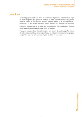 CadernosdeInformática
83
CURSO DE INTRODUÇÃO AO SISTEMA OPERACIONAL LINUX
Secretaria de Estado de Educação MG
more & less
Estes dois programas não são filtros. A função deles é paginar a exibição de um arqui-
vo. Paginar significa que apenas um punhado de linhas é exibido de cada vez (normal-
mente o numero de linhas que o terminal comporta menos 2). A primeira linha é a
última linha da tela anterior e a última linha é utilizada para interação com o usuário.
O primeiro programa escrito foi more, que em inglês quer dizer (envie) mais. Original-
mente você apenas podia andar para frente no arquivo.
O segundo programa (less) é uma brincadeira com o more já que less significa menos.
Ele é bem mais versátil que o more: permite que se volte em uma tela anterior, pesquisa
por padrões (expressões regulares), disparar o editor de texto, etc.
 